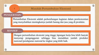 1               Masalah Pertumbuhan Ekonomi

PENGERTIAN
     Pertumbuhan Ekonomi adalah perkembangan kegiatan dalam perekonomian
     yang menyebabkan meningkatnya jumlah barang dan jasa yang di produksi.


 KONSEP
     Dengan pertumbuhan ekonomi yang tinggi, lapangan kerja bisa lebih banyak
     menyerap pengangguran sehingga bisa menaikkan jumlah produksi
     nasional/pendapatan nasional ke tingkat yang lebih baik.
 