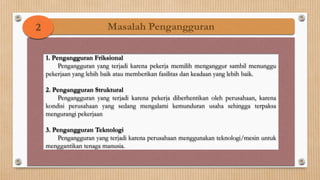 2                        Masalah Pengangguran

    1. Pengangguran Friksional
         Pengangguran yang terjadi karena pekerja memilih menganggur sambil menunggu
    pekerjaan yang lebih baik atau memberikan fasilitas dan keadaan yang lebih baik.

    2. Pengangguran Struktural
        Pengangguran yang terjadi karena pekerja diberhentikan oleh perusahaan, karena
    kondisi perusahaan yang sedang mengalami kemunduran usaha sehingga terpaksa
    mengurangi pekerjaan

    3. Pengangguran Teknologi
        Pengangguran yang terjadi karena perusahaan menggunakan teknologi/mesin untuk
    menggantikan tenaga manusia.
 