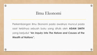 Ilmu Ekonomi

Perkembangan Ilmu Ekonomi pada awalnya muncul pada
saat terbitnya sebuah buku yang ditulis oleh ADAM SMITH
yang berjudul “An Inquiry Into The Nature and Causes of the
Wealth of Nations”.
 