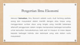 Pengertian Ilmu Ekonomi
Menurut Samuelson, Ilmu Ekonomi adalah suatu studi tentang perilaku
orang dan masyarakat dalam memilih dengan atau tanpa uang,
menggunakan sumber daya yang langka yang memiliki beberapa
alternatif penggunaan dalam rangka memproduksi berbagai komoditas
untuk kemudian menyalurkannya, baik saat ini maupun di masa depan
kepada berbagai individu dan kelompok yang ada dalam suatu
masyarakat.
 