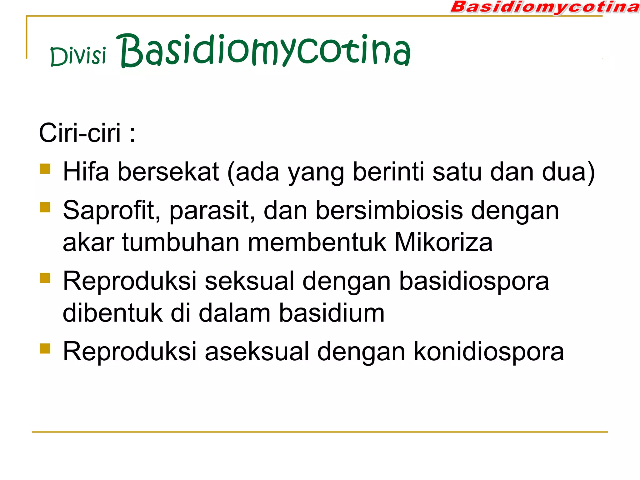 Divisi Basidiomycotina
Ciri-ciri :
 Hifa bersekat (ada yang berinti satu dan dua)
 Saprofit, parasit, dan bersimbiosis dengan
akar tumbuhan membentuk Mikoriza
 Reproduksi seksual dengan basidiospora
dibentuk di dalam basidium
 Reproduksi aseksual dengan konidiospora
 