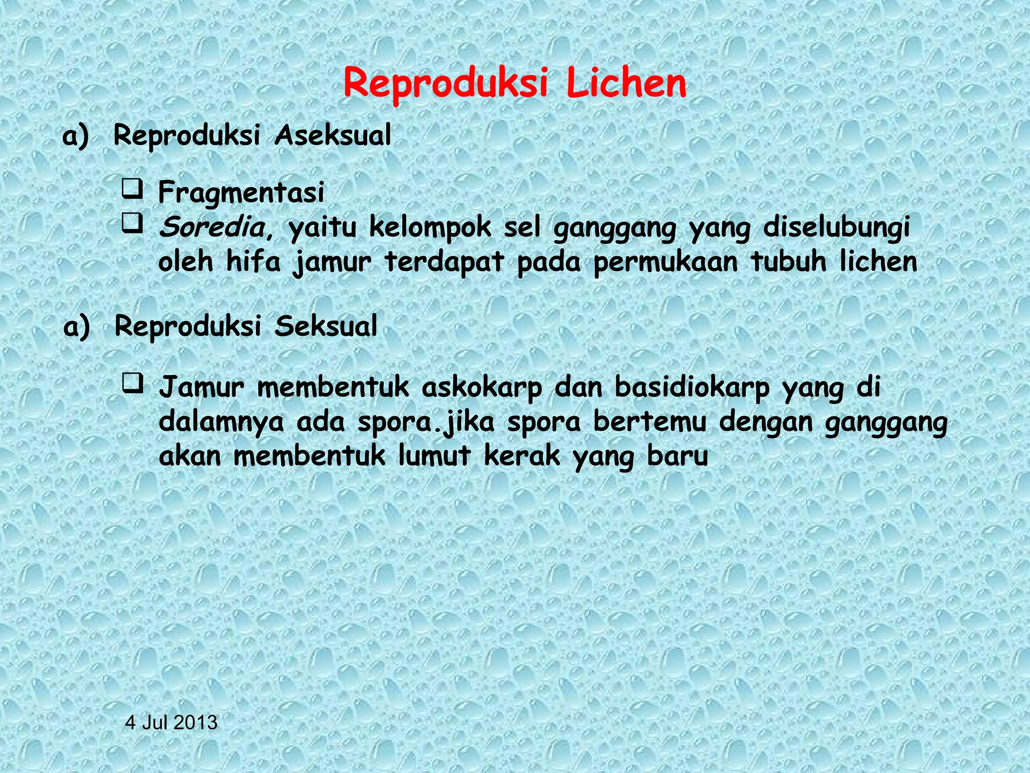 4 Jul 2013
Reproduksi Lichen
a) Reproduksi Aseksual
 Fragmentasi
 Soredia, yaitu kelompok sel ganggang yang diselubungi
oleh hifa jamur terdapat pada permukaan tubuh lichen
a) Reproduksi Seksual
 Jamur membentuk askokarp dan basidiokarp yang di
dalamnya ada spora.jika spora bertemu dengan ganggang
akan membentuk lumut kerak yang baru
 