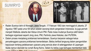 SUWIRYO
• Raden Suwiryo lahir di Wonogiri, Jawa Tengah, 17 Februari 1903 dan meninggal di Jakarta, 27
Agustus 1967 pada umur 64 tahun adalah seorang tokoh pergerakan Indonesia. Ia juga pernah
menjadi Walikota Jakarta dan Ketua Umum PNI. Pada masa mudanya Suwiryo aktif dalam
berbagai organisasi seperti Jong Java, PNI, Partindo,Jawa Hokokai, dan PUTERA.
• Dalam proses menjelang proklamasi kemerdekaan, Suwiryo berperan sebagai ketua
penyelenggara upacara proklamasi kemerdekaan. Beliau terlibat langsung dalam pengambilan
keputusan tentang pelaksanaan upacara yang semula akan di selenggarakan di Lapangan
Ikada namun dipindah ke rumah Bung Karno. Selain itu beliau juga bertugas memberikan kata
 