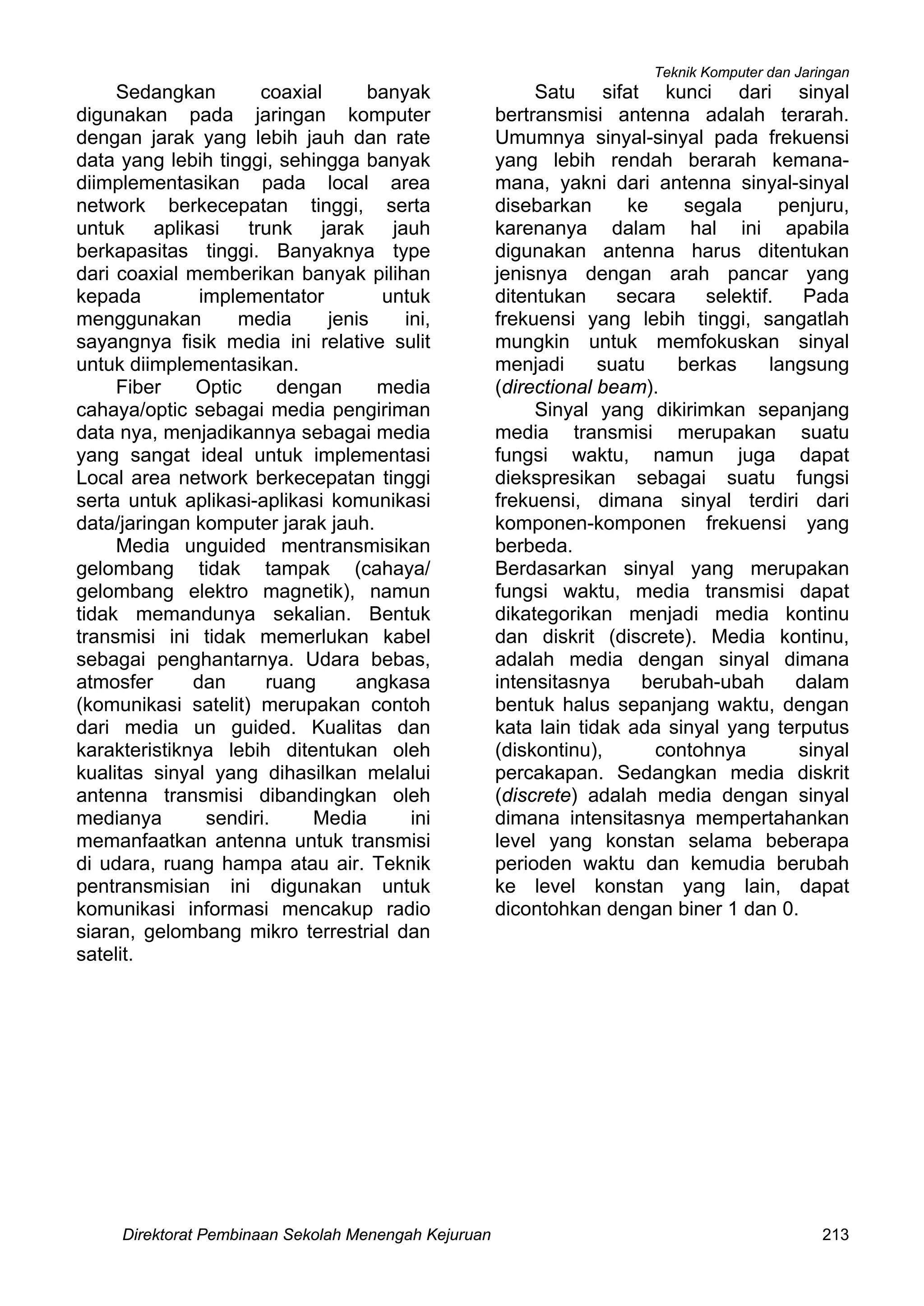 Teknik Komputer dan Jaringan
Direktorat Pembinaan Sekolah Menengah Kejuruan 213
Sedangkan coaxial banyak
digunakan pada jaringan komputer
dengan jarak yang lebih jauh dan rate
data yang lebih tinggi, sehingga banyak
diimplementasikan pada local area
network berkecepatan tinggi, serta
untuk aplikasi trunk jarak jauh
berkapasitas tinggi. Banyaknya type
dari coaxial memberikan banyak pilihan
kepada implementator untuk
menggunakan media jenis ini,
sayangnya fisik media ini relative sulit
untuk diimplementasikan.
Fiber Optic dengan media
cahaya/optic sebagai media pengiriman
data nya, menjadikannya sebagai media
yang sangat ideal untuk implementasi
Local area network berkecepatan tinggi
serta untuk aplikasi-aplikasi komunikasi
data/jaringan komputer jarak jauh.
Media unguided mentransmisikan
gelombang tidak tampak (cahaya/
gelombang elektro magnetik), namun
tidak memandunya sekalian. Bentuk
transmisi ini tidak memerlukan kabel
sebagai penghantarnya. Udara bebas,
atmosfer dan ruang angkasa
(komunikasi satelit) merupakan contoh
dari media un guided. Kualitas dan
karakteristiknya lebih ditentukan oleh
kualitas sinyal yang dihasilkan melalui
antenna transmisi dibandingkan oleh
medianya sendiri. Media ini
memanfaatkan antenna untuk transmisi
di udara, ruang hampa atau air. Teknik
pentransmisian ini digunakan untuk
komunikasi informasi mencakup radio
siaran, gelombang mikro terrestrial dan
satelit.
Satu sifat kunci dari sinyal
bertransmisi antenna adalah terarah.
Umumnya sinyal-sinyal pada frekuensi
yang lebih rendah berarah kemana-
mana, yakni dari antenna sinyal-sinyal
disebarkan ke segala penjuru,
karenanya dalam hal ini apabila
digunakan antenna harus ditentukan
jenisnya dengan arah pancar yang
ditentukan secara selektif. Pada
frekuensi yang lebih tinggi, sangatlah
mungkin untuk memfokuskan sinyal
menjadi suatu berkas langsung
(directional beam).
Sinyal yang dikirimkan sepanjang
media transmisi merupakan suatu
fungsi waktu, namun juga dapat
diekspresikan sebagai suatu fungsi
frekuensi, dimana sinyal terdiri dari
komponen-komponen frekuensi yang
berbeda.
Berdasarkan sinyal yang merupakan
fungsi waktu, media transmisi dapat
dikategorikan menjadi media kontinu
dan diskrit (discrete). Media kontinu,
adalah media dengan sinyal dimana
intensitasnya berubah-ubah dalam
bentuk halus sepanjang waktu, dengan
kata lain tidak ada sinyal yang terputus
(diskontinu), contohnya sinyal
percakapan. Sedangkan media diskrit
(discrete) adalah media dengan sinyal
dimana intensitasnya mempertahankan
level yang konstan selama beberapa
perioden waktu dan kemudia berubah
ke level konstan yang lain, dapat
dicontohkan dengan biner 1 dan 0.
 