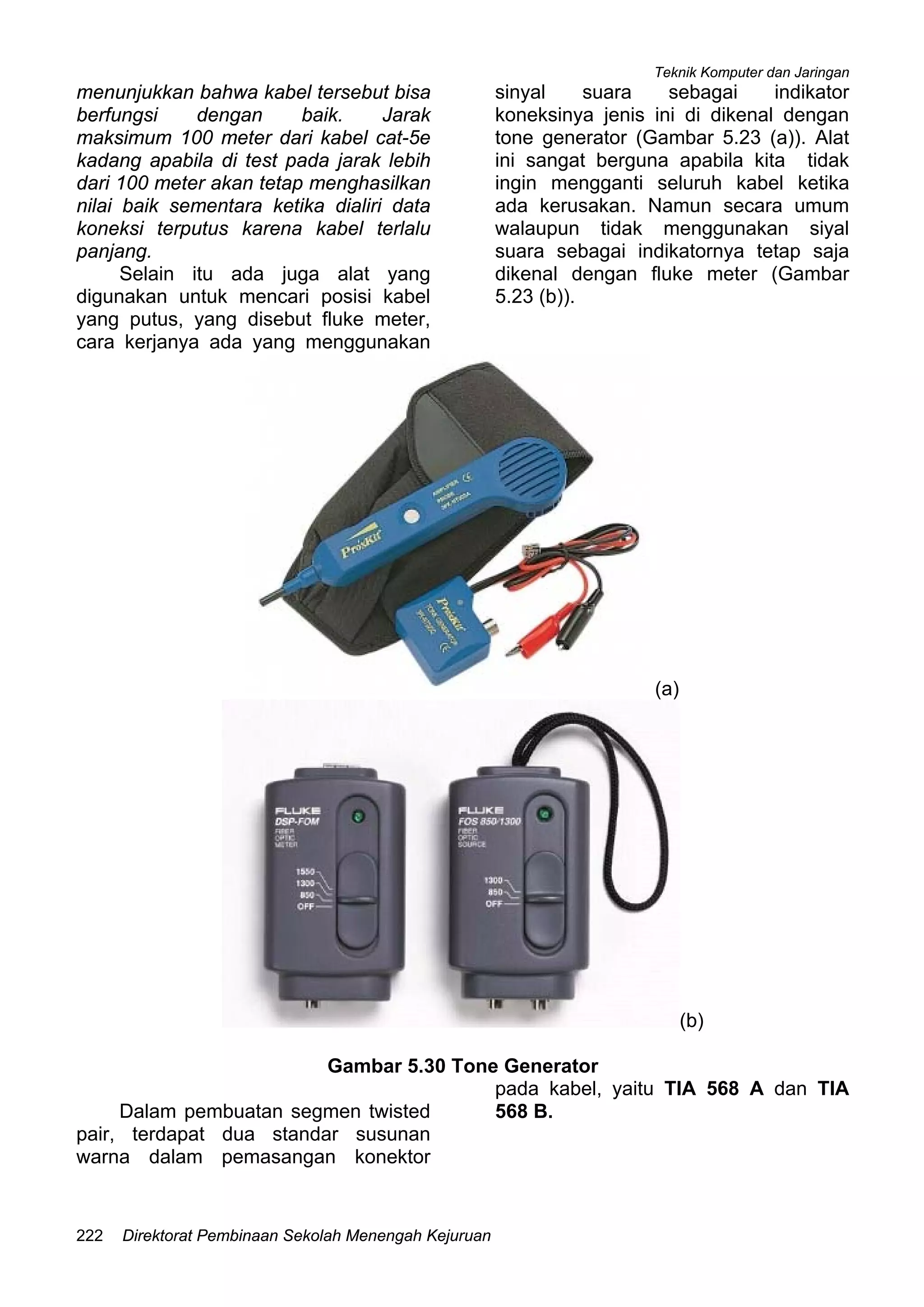 Teknik Komputer dan Jaringan
Direktorat Pembinaan Sekolah Menengah Kejuruan222
menunjukkan bahwa kabel tersebut bisa
berfungsi dengan baik. Jarak
maksimum 100 meter dari kabel cat-5e
kadang apabila di test pada jarak lebih
dari 100 meter akan tetap menghasilkan
nilai baik sementara ketika dialiri data
koneksi terputus karena kabel terlalu
panjang.
Selain itu ada juga alat yang
digunakan untuk mencari posisi kabel
yang putus, yang disebut fluke meter,
cara kerjanya ada yang menggunakan
sinyal suara sebagai indikator
koneksinya jenis ini di dikenal dengan
tone generator (Gambar 5.23 (a)). Alat
ini sangat berguna apabila kita tidak
ingin mengganti seluruh kabel ketika
ada kerusakan. Namun secara umum
walaupun tidak menggunakan siyal
suara sebagai indikatornya tetap saja
dikenal dengan fluke meter (Gambar
5.23 (b)).
(a)
(b)
Gambar 5.30 Tone Generator
Dalam pembuatan segmen twisted
pair, terdapat dua standar susunan
warna dalam pemasangan konektor
pada kabel, yaitu TIA 568 A dan TIA
568 B.
 