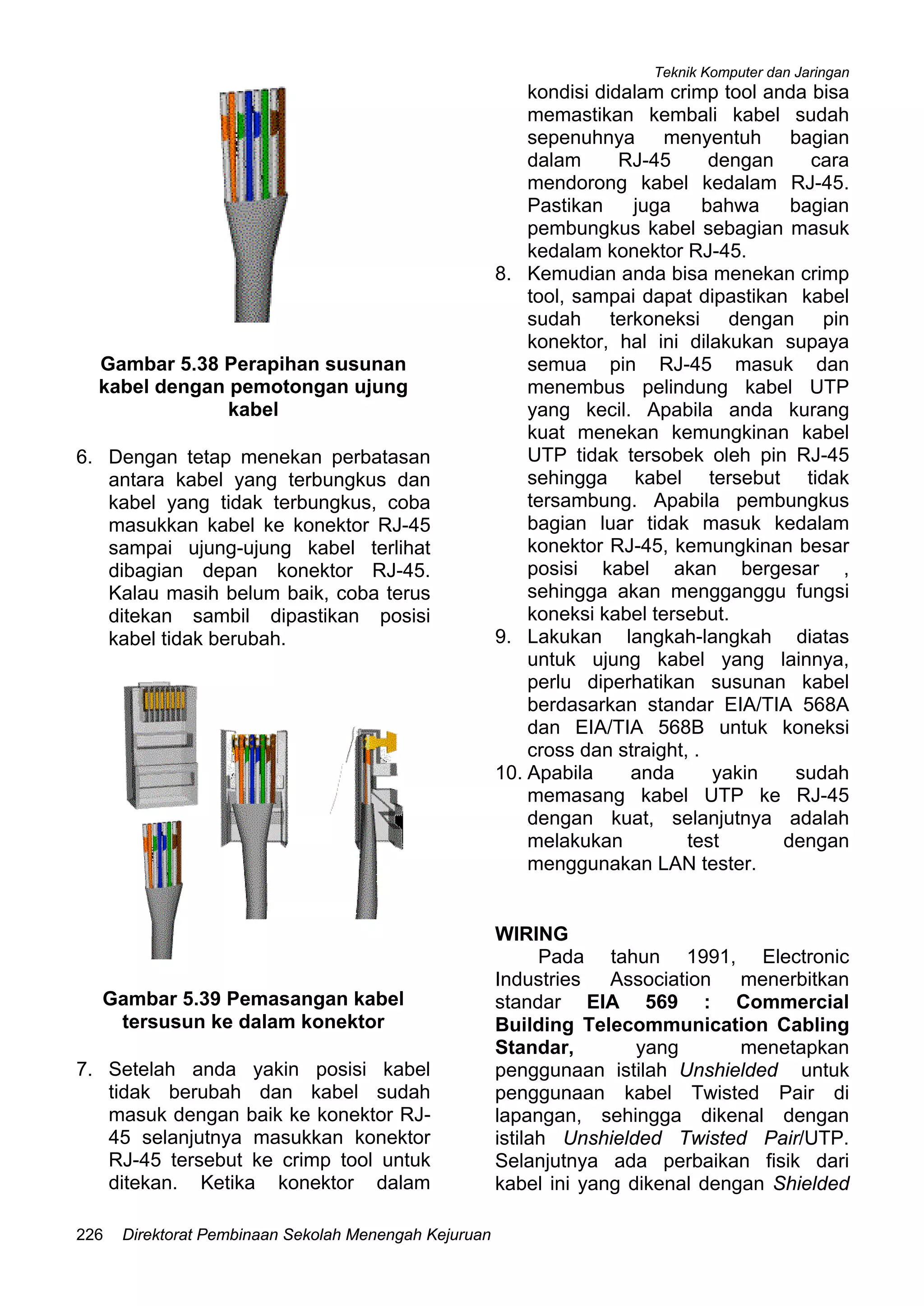 Teknik Komputer dan Jaringan
Direktorat Pembinaan Sekolah Menengah Kejuruan226
Gambar 5.38 Perapihan susunan
kabel dengan pemotongan ujung
kabel
6. Dengan tetap menekan perbatasan
antara kabel yang terbungkus dan
kabel yang tidak terbungkus, coba
masukkan kabel ke konektor RJ-45
sampai ujung-ujung kabel terlihat
dibagian depan konektor RJ-45.
Kalau masih belum baik, coba terus
ditekan sambil dipastikan posisi
kabel tidak berubah.
Gambar 5.39 Pemasangan kabel
tersusun ke dalam konektor
7. Setelah anda yakin posisi kabel
tidak berubah dan kabel sudah
masuk dengan baik ke konektor RJ-
45 selanjutnya masukkan konektor
RJ-45 tersebut ke crimp tool untuk
ditekan. Ketika konektor dalam
kondisi didalam crimp tool anda bisa
memastikan kembali kabel sudah
sepenuhnya menyentuh bagian
dalam RJ-45 dengan cara
mendorong kabel kedalam RJ-45.
Pastikan juga bahwa bagian
pembungkus kabel sebagian masuk
kedalam konektor RJ-45.
8. Kemudian anda bisa menekan crimp
tool, sampai dapat dipastikan kabel
sudah terkoneksi dengan pin
konektor, hal ini dilakukan supaya
semua pin RJ-45 masuk dan
menembus pelindung kabel UTP
yang kecil. Apabila anda kurang
kuat menekan kemungkinan kabel
UTP tidak tersobek oleh pin RJ-45
sehingga kabel tersebut tidak
tersambung. Apabila pembungkus
bagian luar tidak masuk kedalam
konektor RJ-45, kemungkinan besar
posisi kabel akan bergesar ,
sehingga akan mengganggu fungsi
koneksi kabel tersebut.
9. Lakukan langkah-langkah diatas
untuk ujung kabel yang lainnya,
perlu diperhatikan susunan kabel
berdasarkan standar EIA/TIA 568A
dan EIA/TIA 568B untuk koneksi
cross dan straight, .
10. Apabila anda yakin sudah
memasang kabel UTP ke RJ-45
dengan kuat, selanjutnya adalah
melakukan test dengan
menggunakan LAN tester.
WIRING
Pada tahun 1991, Electronic
Industries Association menerbitkan
standar EIA 569 : Commercial
Building Telecommunication Cabling
Standar, yang menetapkan
penggunaan istilah Unshielded untuk
penggunaan kabel Twisted Pair di
lapangan, sehingga dikenal dengan
istilah Unshielded Twisted Pair/UTP.
Selanjutnya ada perbaikan fisik dari
kabel ini yang dikenal dengan Shielded
 
