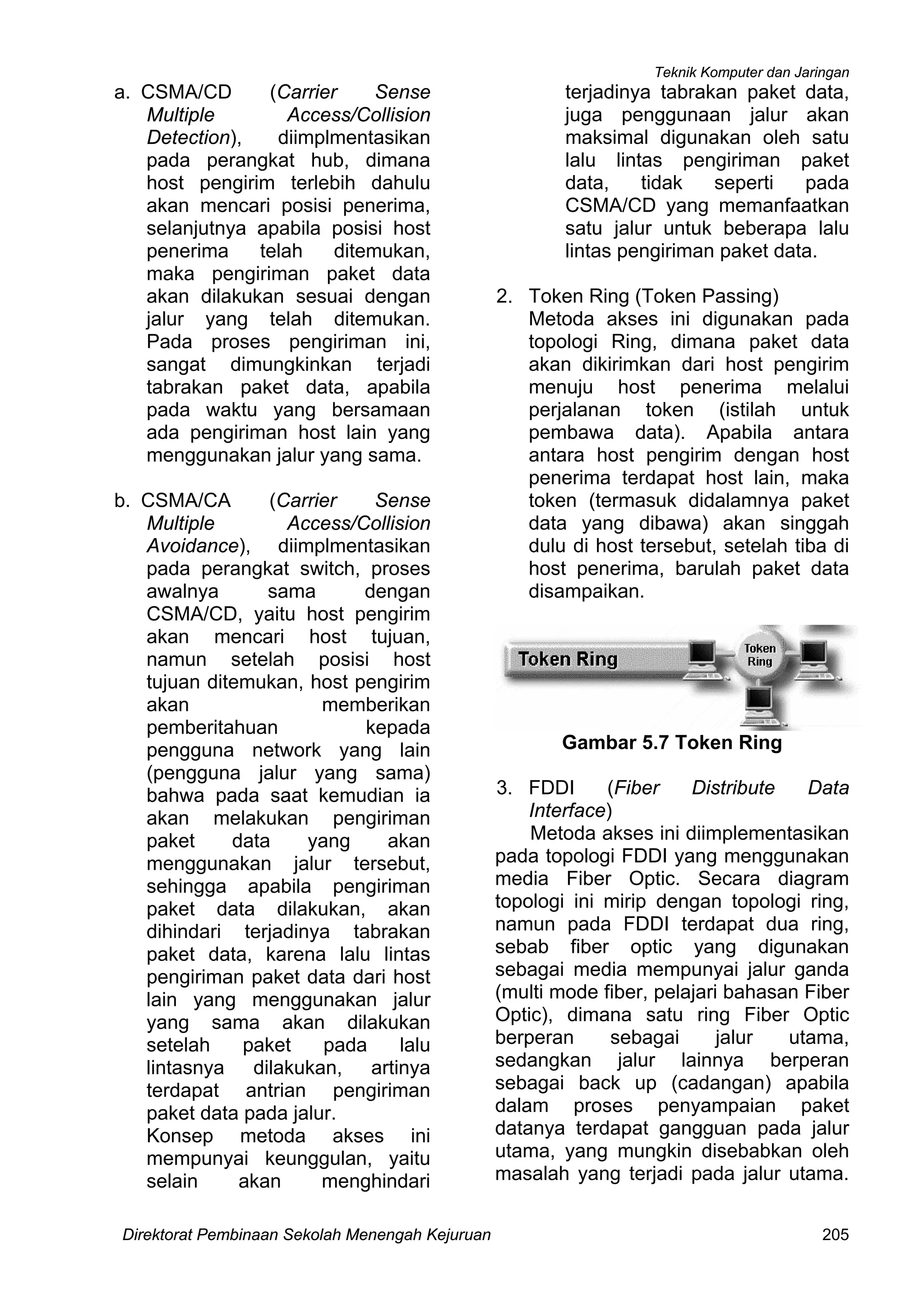 Teknik Komputer dan Jaringan
Direktorat Pembinaan Sekolah Menengah Kejuruan 205
a. CSMA/CD (Carrier Sense
Multiple Access/Collision
Detection), diimplmentasikan
pada perangkat hub, dimana
host pengirim terlebih dahulu
akan mencari posisi penerima,
selanjutnya apabila posisi host
penerima telah ditemukan,
maka pengiriman paket data
akan dilakukan sesuai dengan
jalur yang telah ditemukan.
Pada proses pengiriman ini,
sangat dimungkinkan terjadi
tabrakan paket data, apabila
pada waktu yang bersamaan
ada pengiriman host lain yang
menggunakan jalur yang sama.
b. CSMA/CA (Carrier Sense
Multiple Access/Collision
Avoidance), diimplmentasikan
pada perangkat switch, proses
awalnya sama dengan
CSMA/CD, yaitu host pengirim
akan mencari host tujuan,
namun setelah posisi host
tujuan ditemukan, host pengirim
akan memberikan
pemberitahuan kepada
pengguna network yang lain
(pengguna jalur yang sama)
bahwa pada saat kemudian ia
akan melakukan pengiriman
paket data yang akan
menggunakan jalur tersebut,
sehingga apabila pengiriman
paket data dilakukan, akan
dihindari terjadinya tabrakan
paket data, karena lalu lintas
pengiriman paket data dari host
lain yang menggunakan jalur
yang sama akan dilakukan
setelah paket pada lalu
lintasnya dilakukan, artinya
terdapat antrian pengiriman
paket data pada jalur.
Konsep metoda akses ini
mempunyai keunggulan, yaitu
selain akan menghindari
terjadinya tabrakan paket data,
juga penggunaan jalur akan
maksimal digunakan oleh satu
lalu lintas pengiriman paket
data, tidak seperti pada
CSMA/CD yang memanfaatkan
satu jalur untuk beberapa lalu
lintas pengiriman paket data.
2. Token Ring (Token Passing)
Metoda akses ini digunakan pada
topologi Ring, dimana paket data
akan dikirimkan dari host pengirim
menuju host penerima melalui
perjalanan token (istilah untuk
pembawa data). Apabila antara
antara host pengirim dengan host
penerima terdapat host lain, maka
token (termasuk didalamnya paket
data yang dibawa) akan singgah
dulu di host tersebut, setelah tiba di
host penerima, barulah paket data
disampaikan.
Gambar 5.7 Token Ring
3. FDDI (Fiber Distribute Data
Interface)
Metoda akses ini diimplementasikan
pada topologi FDDI yang menggunakan
media Fiber Optic. Secara diagram
topologi ini mirip dengan topologi ring,
namun pada FDDI terdapat dua ring,
sebab fiber optic yang digunakan
sebagai media mempunyai jalur ganda
(multi mode fiber, pelajari bahasan Fiber
Optic), dimana satu ring Fiber Optic
berperan sebagai jalur utama,
sedangkan jalur lainnya berperan
sebagai back up (cadangan) apabila
dalam proses penyampaian paket
datanya terdapat gangguan pada jalur
utama, yang mungkin disebabkan oleh
masalah yang terjadi pada jalur utama.
 