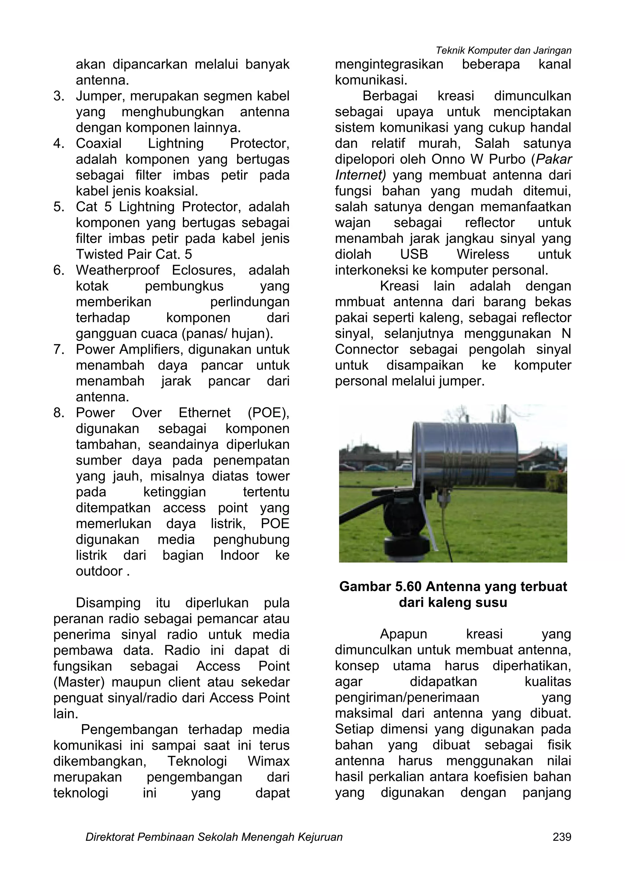 Teknik Komputer dan Jaringan
Direktorat Pembinaan Sekolah Menengah Kejuruan 239
akan dipancarkan melalui banyak
antenna.
3. Jumper, merupakan segmen kabel
yang menghubungkan antenna
dengan komponen lainnya.
4. Coaxial Lightning Protector,
adalah komponen yang bertugas
sebagai filter imbas petir pada
kabel jenis koaksial.
5. Cat 5 Lightning Protector, adalah
komponen yang bertugas sebagai
filter imbas petir pada kabel jenis
Twisted Pair Cat. 5
6. Weatherproof Eclosures, adalah
kotak pembungkus yang
memberikan perlindungan
terhadap komponen dari
gangguan cuaca (panas/ hujan).
7. Power Amplifiers, digunakan untuk
menambah daya pancar untuk
menambah jarak pancar dari
antenna.
8. Power Over Ethernet (POE),
digunakan sebagai komponen
tambahan, seandainya diperlukan
sumber daya pada penempatan
yang jauh, misalnya diatas tower
pada ketinggian tertentu
ditempatkan access point yang
memerlukan daya listrik, POE
digunakan media penghubung
listrik dari bagian Indoor ke
outdoor .
Disamping itu diperlukan pula
peranan radio sebagai pemancar atau
penerima sinyal radio untuk media
pembawa data. Radio ini dapat di
fungsikan sebagai Access Point
(Master) maupun client atau sekedar
penguat sinyal/radio dari Access Point
lain.
Pengembangan terhadap media
komunikasi ini sampai saat ini terus
dikembangkan, Teknologi Wimax
merupakan pengembangan dari
teknologi ini yang dapat
mengintegrasikan beberapa kanal
komunikasi.
Berbagai kreasi dimunculkan
sebagai upaya untuk menciptakan
sistem komunikasi yang cukup handal
dan relatif murah, Salah satunya
dipelopori oleh Onno W Purbo (Pakar
Internet) yang membuat antenna dari
fungsi bahan yang mudah ditemui,
salah satunya dengan memanfaatkan
wajan sebagai reflector untuk
menambah jarak jangkau sinyal yang
diolah USB Wireless untuk
interkoneksi ke komputer personal.
Kreasi lain adalah dengan
mmbuat antenna dari barang bekas
pakai seperti kaleng, sebagai reflector
sinyal, selanjutnya menggunakan N
Connector sebagai pengolah sinyal
untuk disampaikan ke komputer
personal melalui jumper.
Gambar 5.60 Antenna yang terbuat
dari kaleng susu
Apapun kreasi yang
dimunculkan untuk membuat antenna,
konsep utama harus diperhatikan,
agar didapatkan kualitas
pengiriman/penerimaan yang
maksimal dari antenna yang dibuat.
Setiap dimensi yang digunakan pada
bahan yang dibuat sebagai fisik
antenna harus menggunakan nilai
hasil perkalian antara koefisien bahan
yang digunakan dengan panjang
 