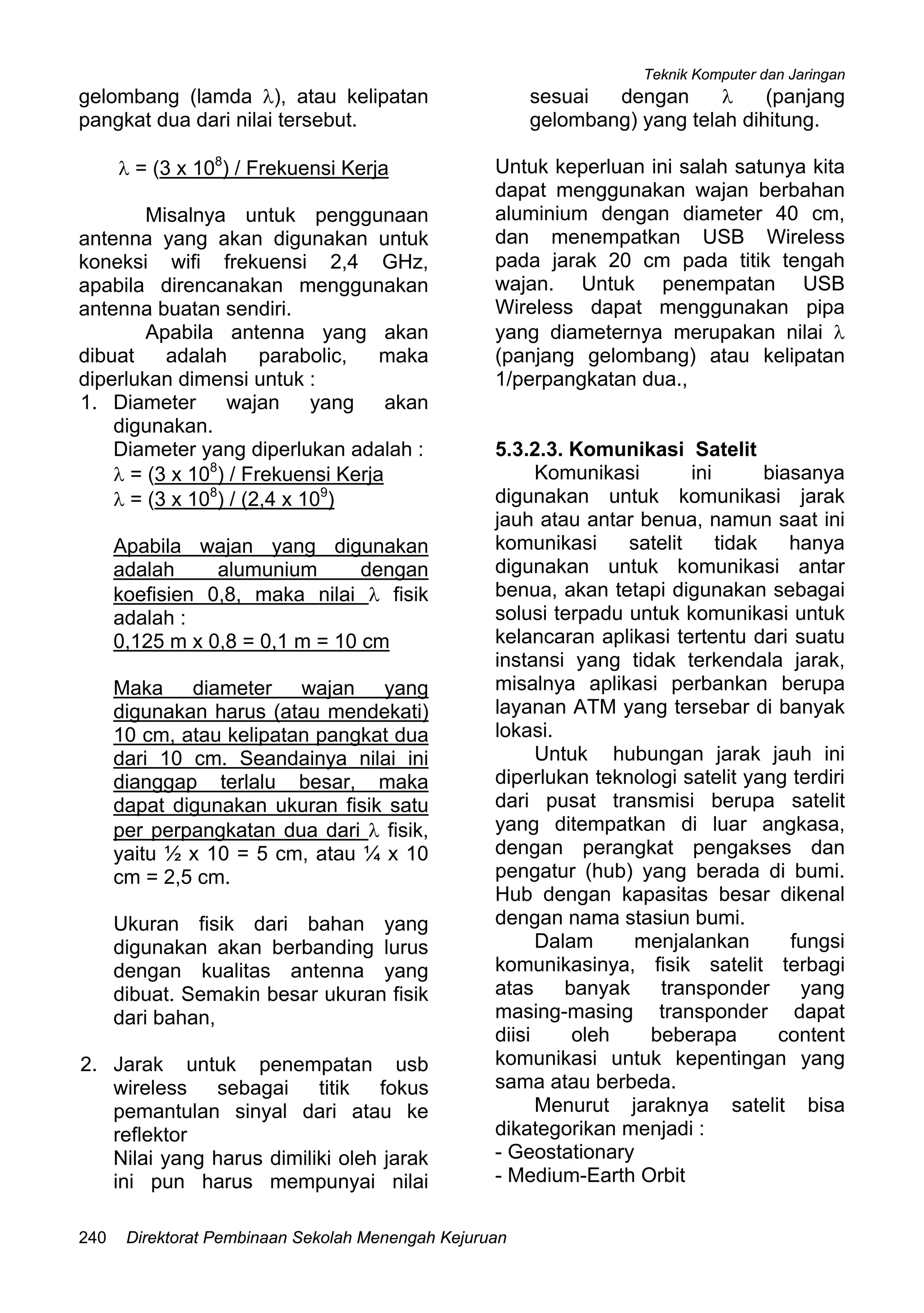 Teknik Komputer dan Jaringan
Direktorat Pembinaan Sekolah Menengah Kejuruan240
gelombang (lamda λ), atau kelipatan
pangkat dua dari nilai tersebut.
λ = (3 x 108
) / Frekuensi Kerja
Misalnya untuk penggunaan
antenna yang akan digunakan untuk
koneksi wifi frekuensi 2,4 GHz,
apabila direncanakan menggunakan
antenna buatan sendiri.
Apabila antenna yang akan
dibuat adalah parabolic, maka
diperlukan dimensi untuk :
1. Diameter wajan yang akan
digunakan.
Diameter yang diperlukan adalah :
λ = (3 x 108
) / Frekuensi Kerja
λ = (3 x 108
) / (2,4 x 109
)
Apabila wajan yang digunakan
adalah alumunium dengan
koefisien 0,8, maka nilai λ fisik
adalah :
0,125 m x 0,8 = 0,1 m = 10 cm
Maka diameter wajan yang
digunakan harus (atau mendekati)
10 cm, atau kelipatan pangkat dua
dari 10 cm. Seandainya nilai ini
dianggap terlalu besar, maka
dapat digunakan ukuran fisik satu
per perpangkatan dua dari λ fisik,
yaitu ½ x 10 = 5 cm, atau ¼ x 10
cm = 2,5 cm.
Ukuran fisik dari bahan yang
digunakan akan berbanding lurus
dengan kualitas antenna yang
dibuat. Semakin besar ukuran fisik
dari bahan,
2. Jarak untuk penempatan usb
wireless sebagai titik fokus
pemantulan sinyal dari atau ke
reflektor
Nilai yang harus dimiliki oleh jarak
ini pun harus mempunyai nilai
sesuai dengan λ (panjang
gelombang) yang telah dihitung.
Untuk keperluan ini salah satunya kita
dapat menggunakan wajan berbahan
aluminium dengan diameter 40 cm,
dan menempatkan USB Wireless
pada jarak 20 cm pada titik tengah
wajan. Untuk penempatan USB
Wireless dapat menggunakan pipa
yang diameternya merupakan nilai λ
(panjang gelombang) atau kelipatan
1/perpangkatan dua.,
5.3.2.3. Komunikasi Satelit
Komunikasi ini biasanya
digunakan untuk komunikasi jarak
jauh atau antar benua, namun saat ini
komunikasi satelit tidak hanya
digunakan untuk komunikasi antar
benua, akan tetapi digunakan sebagai
solusi terpadu untuk komunikasi untuk
kelancaran aplikasi tertentu dari suatu
instansi yang tidak terkendala jarak,
misalnya aplikasi perbankan berupa
layanan ATM yang tersebar di banyak
lokasi.
Untuk hubungan jarak jauh ini
diperlukan teknologi satelit yang terdiri
dari pusat transmisi berupa satelit
yang ditempatkan di luar angkasa,
dengan perangkat pengakses dan
pengatur (hub) yang berada di bumi.
Hub dengan kapasitas besar dikenal
dengan nama stasiun bumi.
Dalam menjalankan fungsi
komunikasinya, fisik satelit terbagi
atas banyak transponder yang
masing-masing transponder dapat
diisi oleh beberapa content
komunikasi untuk kepentingan yang
sama atau berbeda.
Menurut jaraknya satelit bisa
dikategorikan menjadi :
- Geostationary
- Medium-Earth Orbit
 