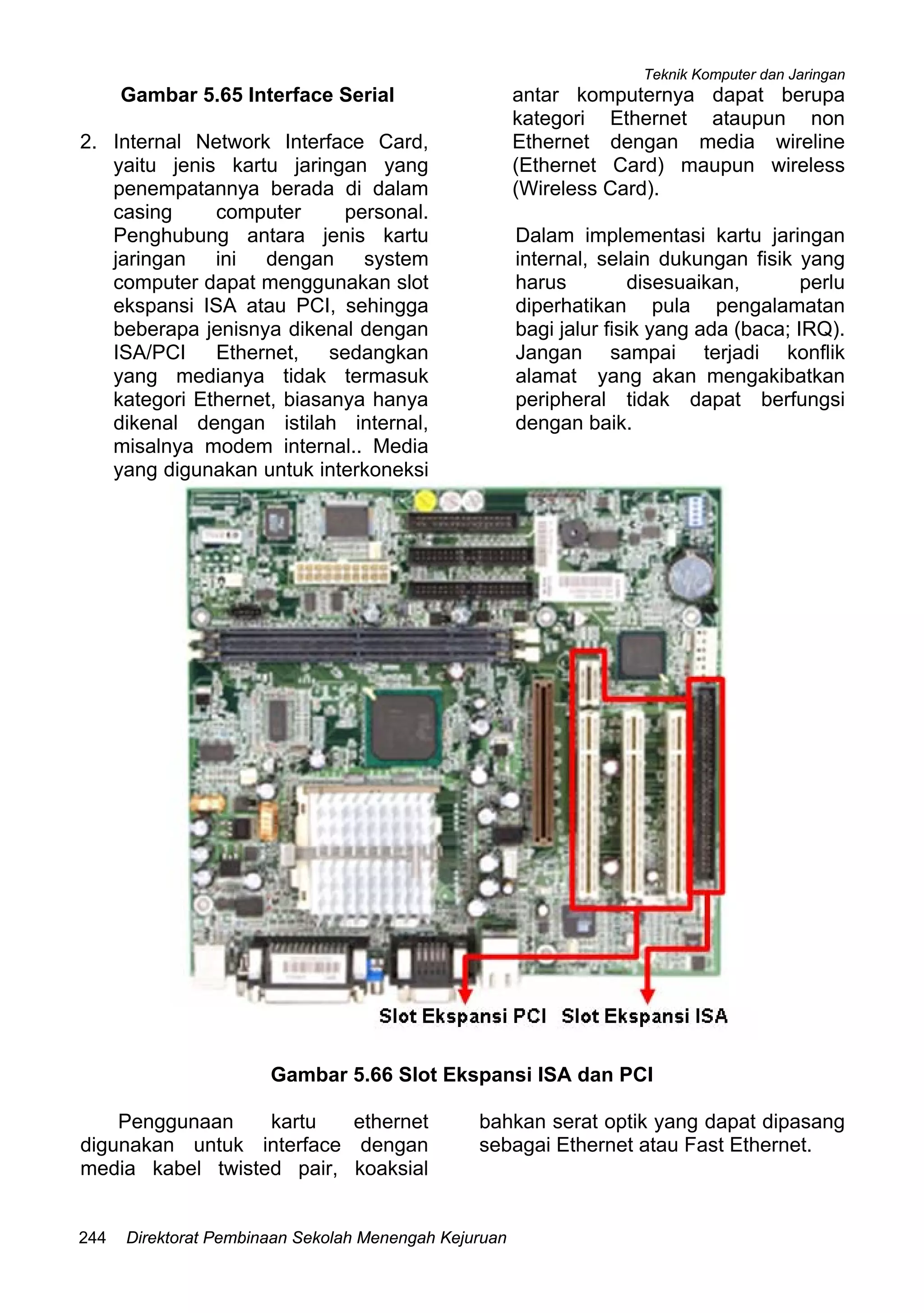 Teknik Komputer dan Jaringan
Direktorat Pembinaan Sekolah Menengah Kejuruan244
Gambar 5.65 Interface Serial
2. Internal Network Interface Card,
yaitu jenis kartu jaringan yang
penempatannya berada di dalam
casing computer personal.
Penghubung antara jenis kartu
jaringan ini dengan system
computer dapat menggunakan slot
ekspansi ISA atau PCI, sehingga
beberapa jenisnya dikenal dengan
ISA/PCI Ethernet, sedangkan
yang medianya tidak termasuk
kategori Ethernet, biasanya hanya
dikenal dengan istilah internal,
misalnya modem internal.. Media
yang digunakan untuk interkoneksi
antar komputernya dapat berupa
kategori Ethernet ataupun non
Ethernet dengan media wireline
(Ethernet Card) maupun wireless
(Wireless Card).
Dalam implementasi kartu jaringan
internal, selain dukungan fisik yang
harus disesuaikan, perlu
diperhatikan pula pengalamatan
bagi jalur fisik yang ada (baca; IRQ).
Jangan sampai terjadi konflik
alamat yang akan mengakibatkan
peripheral tidak dapat berfungsi
dengan baik.
Gambar 5.66 Slot Ekspansi ISA dan PCI
Penggunaan kartu ethernet
digunakan untuk interface dengan
media kabel twisted pair, koaksial
bahkan serat optik yang dapat dipasang
sebagai Ethernet atau Fast Ethernet.
 
