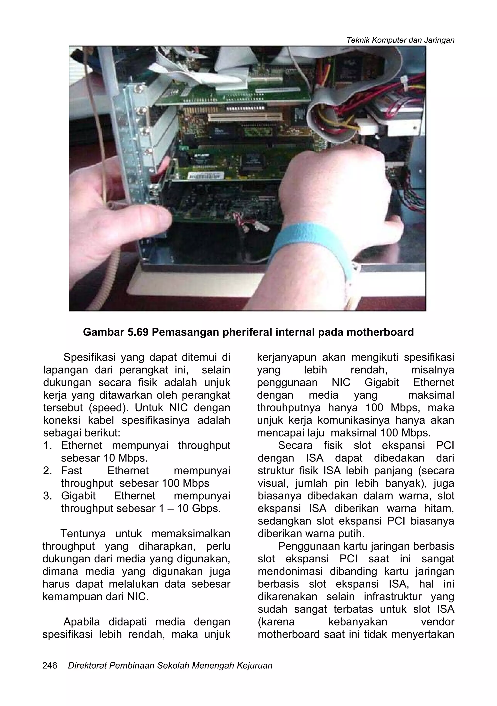 Teknik Komputer dan Jaringan
Direktorat Pembinaan Sekolah Menengah Kejuruan246
Gambar 5.69 Pemasangan pheriferal internal pada motherboard
Spesifikasi yang dapat ditemui di
lapangan dari perangkat ini, selain
dukungan secara fisik adalah unjuk
kerja yang ditawarkan oleh perangkat
tersebut (speed). Untuk NIC dengan
koneksi kabel spesifikasinya adalah
sebagai berikut:
1. Ethernet mempunyai throughput
sebesar 10 Mbps.
2. Fast Ethernet mempunyai
throughput sebesar 100 Mbps
3. Gigabit Ethernet mempunyai
throughput sebesar 1 – 10 Gbps.
Tentunya untuk memaksimalkan
throughput yang diharapkan, perlu
dukungan dari media yang digunakan,
dimana media yang digunakan juga
harus dapat melalukan data sebesar
kemampuan dari NIC.
Apabila didapati media dengan
spesifikasi lebih rendah, maka unjuk
kerjanyapun akan mengikuti spesifikasi
yang lebih rendah, misalnya
penggunaan NIC Gigabit Ethernet
dengan media yang maksimal
throuhputnya hanya 100 Mbps, maka
unjuk kerja komunikasinya hanya akan
mencapai laju maksimal 100 Mbps.
Secara fisik slot ekspansi PCI
dengan ISA dapat dibedakan dari
struktur fisik ISA lebih panjang (secara
visual, jumlah pin lebih banyak), juga
biasanya dibedakan dalam warna, slot
ekspansi ISA diberikan warna hitam,
sedangkan slot ekspansi PCI biasanya
diberikan warna putih.
Penggunaan kartu jaringan berbasis
slot ekspansi PCI saat ini sangat
mendonimasi dibanding kartu jaringan
berbasis slot ekspansi ISA, hal ini
dikarenakan selain infrastruktur yang
sudah sangat terbatas untuk slot ISA
(karena kebanyakan vendor
motherboard saat ini tidak menyertakan
 