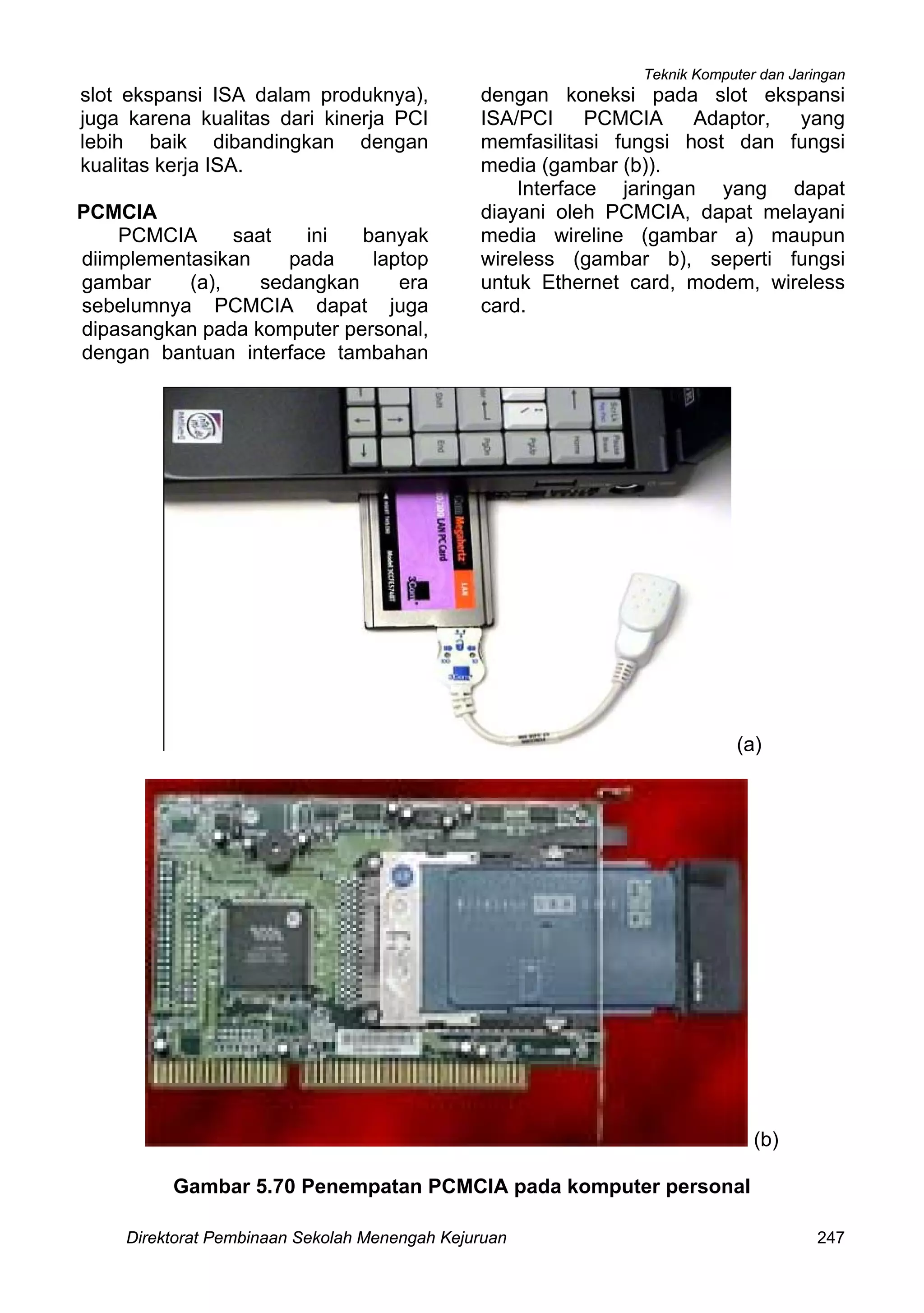 Teknik Komputer dan Jaringan
Direktorat Pembinaan Sekolah Menengah Kejuruan 247
slot ekspansi ISA dalam produknya),
juga karena kualitas dari kinerja PCI
lebih baik dibandingkan dengan
kualitas kerja ISA.
PCMCIA
PCMCIA saat ini banyak
diimplementasikan pada laptop
gambar (a), sedangkan era
sebelumnya PCMCIA dapat juga
dipasangkan pada komputer personal,
dengan bantuan interface tambahan
dengan koneksi pada slot ekspansi
ISA/PCI PCMCIA Adaptor, yang
memfasilitasi fungsi host dan fungsi
media (gambar (b)).
Interface jaringan yang dapat
diayani oleh PCMCIA, dapat melayani
media wireline (gambar a) maupun
wireless (gambar b), seperti fungsi
untuk Ethernet card, modem, wireless
card.
(a)
(b)
Gambar 5.70 Penempatan PCMCIA pada komputer personal
 