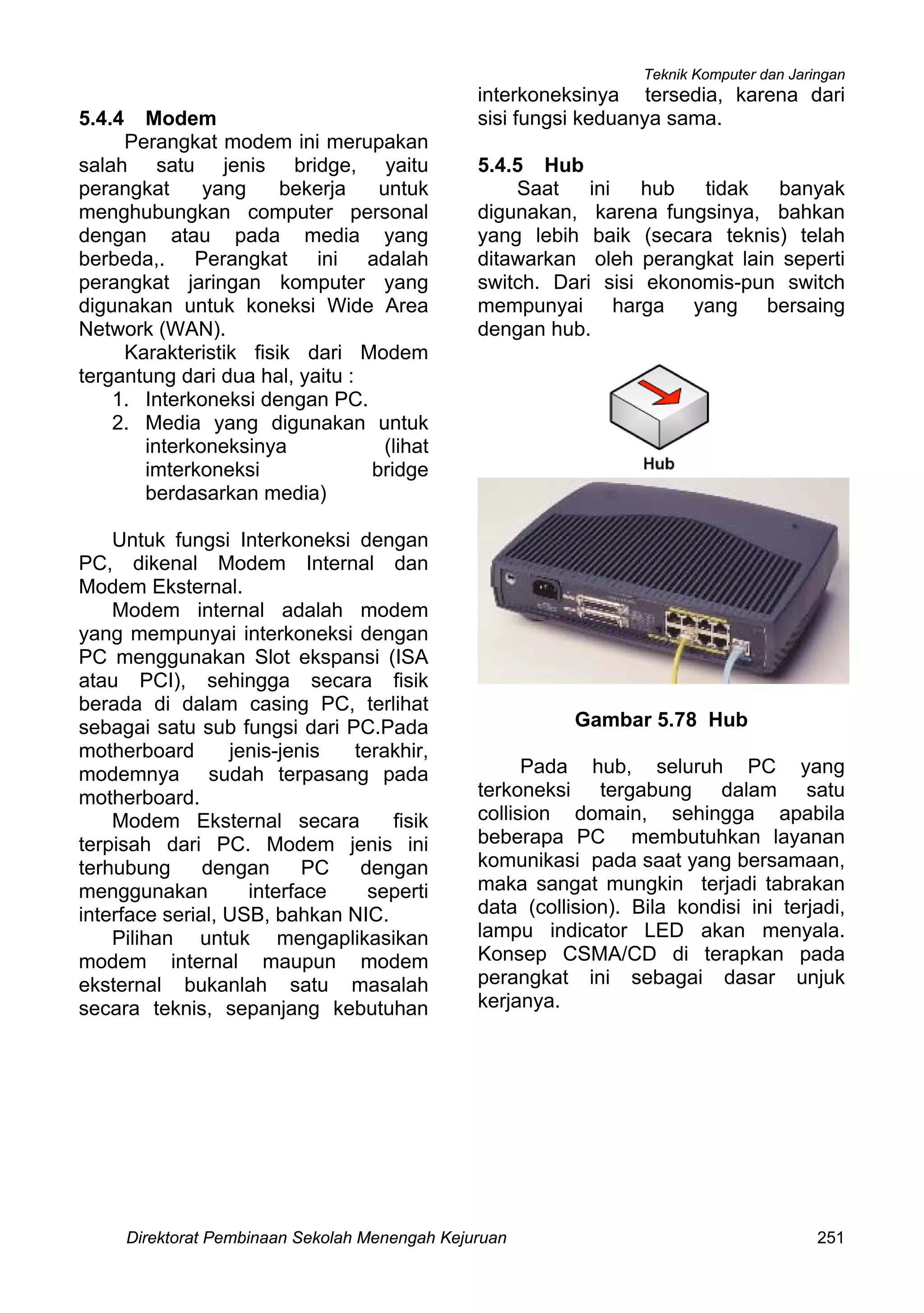 Teknik Komputer dan Jaringan
Direktorat Pembinaan Sekolah Menengah Kejuruan 251
5.4.4 Modem
Perangkat modem ini merupakan
salah satu jenis bridge, yaitu
perangkat yang bekerja untuk
menghubungkan computer personal
dengan atau pada media yang
berbeda,. Perangkat ini adalah
perangkat jaringan komputer yang
digunakan untuk koneksi Wide Area
Network (WAN).
Karakteristik fisik dari Modem
tergantung dari dua hal, yaitu :
1. Interkoneksi dengan PC.
2. Media yang digunakan untuk
interkoneksinya (lihat
imterkoneksi bridge
berdasarkan media)
Untuk fungsi Interkoneksi dengan
PC, dikenal Modem Internal dan
Modem Eksternal.
Modem internal adalah modem
yang mempunyai interkoneksi dengan
PC menggunakan Slot ekspansi (ISA
atau PCI), sehingga secara fisik
berada di dalam casing PC, terlihat
sebagai satu sub fungsi dari PC.Pada
motherboard jenis-jenis terakhir,
modemnya sudah terpasang pada
motherboard.
Modem Eksternal secara fisik
terpisah dari PC. Modem jenis ini
terhubung dengan PC dengan
menggunakan interface seperti
interface serial, USB, bahkan NIC.
Pilihan untuk mengaplikasikan
modem internal maupun modem
eksternal bukanlah satu masalah
secara teknis, sepanjang kebutuhan
interkoneksinya tersedia, karena dari
sisi fungsi keduanya sama.
5.4.5 Hub
Saat ini hub tidak banyak
digunakan, karena fungsinya, bahkan
yang lebih baik (secara teknis) telah
ditawarkan oleh perangkat lain seperti
switch. Dari sisi ekonomis-pun switch
mempunyai harga yang bersaing
dengan hub.
Gambar 5.78 Hub
Pada hub, seluruh PC yang
terkoneksi tergabung dalam satu
collision domain, sehingga apabila
beberapa PC membutuhkan layanan
komunikasi pada saat yang bersamaan,
maka sangat mungkin terjadi tabrakan
data (collision). Bila kondisi ini terjadi,
lampu indicator LED akan menyala.
Konsep CSMA/CD di terapkan pada
perangkat ini sebagai dasar unjuk
kerjanya.
 