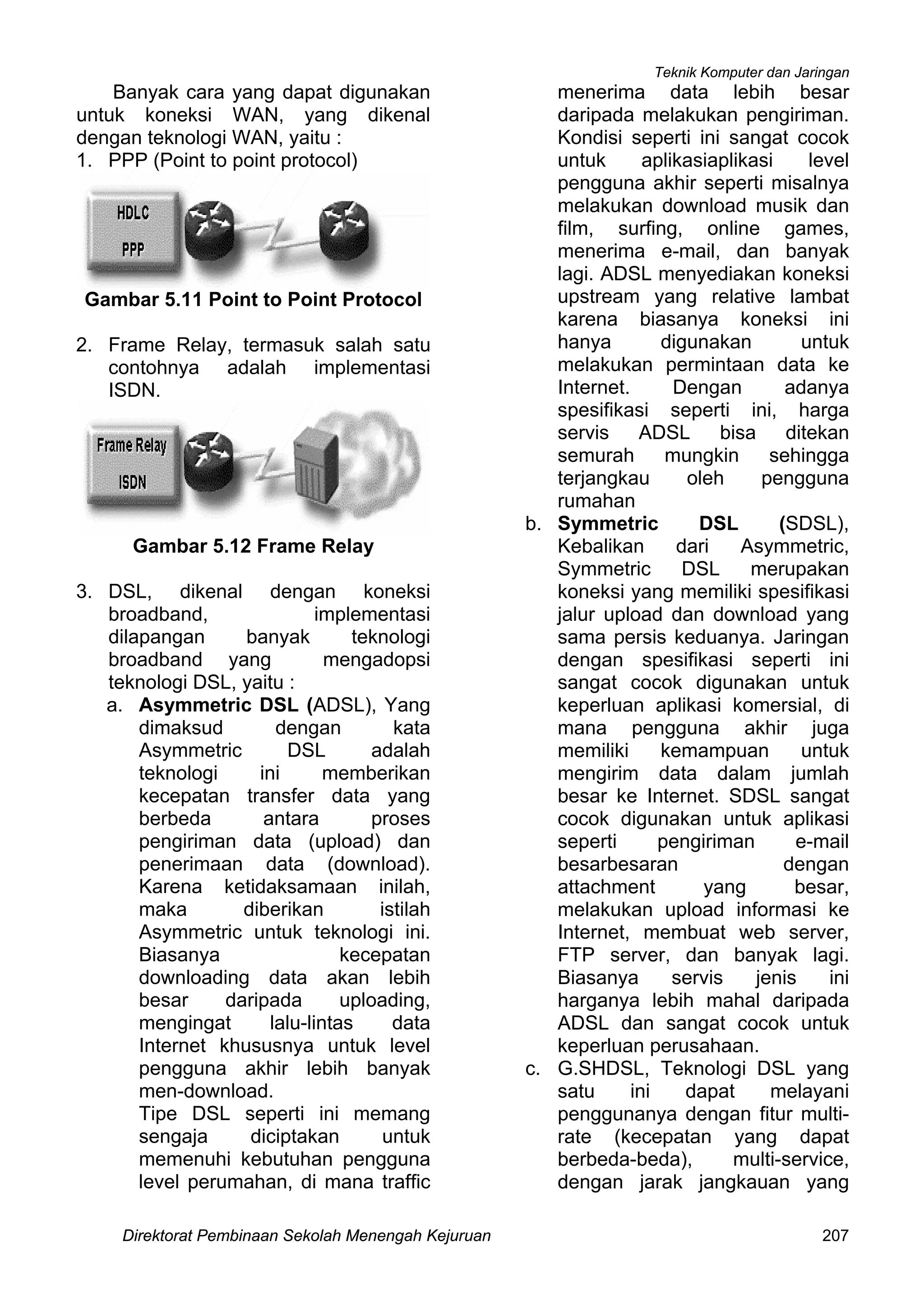 Teknik Komputer dan Jaringan
Direktorat Pembinaan Sekolah Menengah Kejuruan 207
Banyak cara yang dapat digunakan
untuk koneksi WAN, yang dikenal
dengan teknologi WAN, yaitu :
1. PPP (Point to point protocol)
Gambar 5.11 Point to Point Protocol
2. Frame Relay, termasuk salah satu
contohnya adalah implementasi
ISDN.
Gambar 5.12 Frame Relay
3. DSL, dikenal dengan koneksi
broadband, implementasi
dilapangan banyak teknologi
broadband yang mengadopsi
teknologi DSL, yaitu :
a. Asymmetric DSL (ADSL), Yang
dimaksud dengan kata
Asymmetric DSL adalah
teknologi ini memberikan
kecepatan transfer data yang
berbeda antara proses
pengiriman data (upload) dan
penerimaan data (download).
Karena ketidaksamaan inilah,
maka diberikan istilah
Asymmetric untuk teknologi ini.
Biasanya kecepatan
downloading data akan lebih
besar daripada uploading,
mengingat lalu-lintas data
Internet khususnya untuk level
pengguna akhir lebih banyak
men-download.
Tipe DSL seperti ini memang
sengaja diciptakan untuk
memenuhi kebutuhan pengguna
level perumahan, di mana traffic
menerima data lebih besar
daripada melakukan pengiriman.
Kondisi seperti ini sangat cocok
untuk aplikasiaplikasi level
pengguna akhir seperti misalnya
melakukan download musik dan
film, surfing, online games,
menerima e-mail, dan banyak
lagi. ADSL menyediakan koneksi
upstream yang relative lambat
karena biasanya koneksi ini
hanya digunakan untuk
melakukan permintaan data ke
Internet. Dengan adanya
spesifikasi seperti ini, harga
servis ADSL bisa ditekan
semurah mungkin sehingga
terjangkau oleh pengguna
rumahan
b. Symmetric DSL (SDSL),
Kebalikan dari Asymmetric,
Symmetric DSL merupakan
koneksi yang memiliki spesifikasi
jalur upload dan download yang
sama persis keduanya. Jaringan
dengan spesifikasi seperti ini
sangat cocok digunakan untuk
keperluan aplikasi komersial, di
mana pengguna akhir juga
memiliki kemampuan untuk
mengirim data dalam jumlah
besar ke Internet. SDSL sangat
cocok digunakan untuk aplikasi
seperti pengiriman e-mail
besarbesaran dengan
attachment yang besar,
melakukan upload informasi ke
Internet, membuat web server,
FTP server, dan banyak lagi.
Biasanya servis jenis ini
harganya lebih mahal daripada
ADSL dan sangat cocok untuk
keperluan perusahaan.
c. G.SHDSL, Teknologi DSL yang
satu ini dapat melayani
penggunanya dengan fitur multi-
rate (kecepatan yang dapat
berbeda-beda), multi-service,
dengan jarak jangkauan yang
 