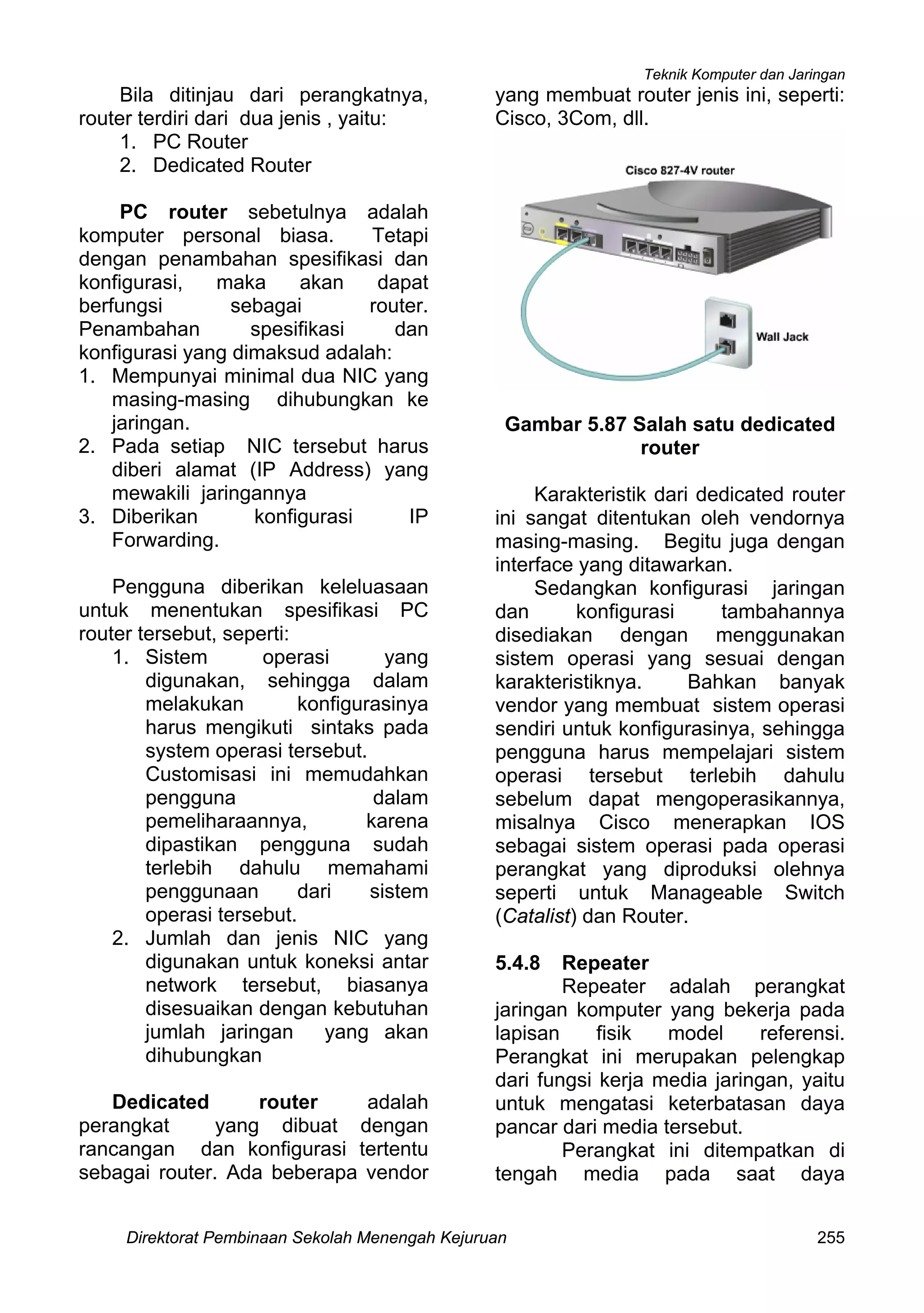 Teknik Komputer dan Jaringan
Direktorat Pembinaan Sekolah Menengah Kejuruan 255
Bila ditinjau dari perangkatnya,
router terdiri dari dua jenis , yaitu:
1. PC Router
2. Dedicated Router
PC router sebetulnya adalah
komputer personal biasa. Tetapi
dengan penambahan spesifikasi dan
konfigurasi, maka akan dapat
berfungsi sebagai router.
Penambahan spesifikasi dan
konfigurasi yang dimaksud adalah:
1. Mempunyai minimal dua NIC yang
masing-masing dihubungkan ke
jaringan.
2. Pada setiap NIC tersebut harus
diberi alamat (IP Address) yang
mewakili jaringannya
3. Diberikan konfigurasi IP
Forwarding.
Pengguna diberikan keleluasaan
untuk menentukan spesifikasi PC
router tersebut, seperti:
1. Sistem operasi yang
digunakan, sehingga dalam
melakukan konfigurasinya
harus mengikuti sintaks pada
system operasi tersebut.
Customisasi ini memudahkan
pengguna dalam
pemeliharaannya, karena
dipastikan pengguna sudah
terlebih dahulu memahami
penggunaan dari sistem
operasi tersebut.
2. Jumlah dan jenis NIC yang
digunakan untuk koneksi antar
network tersebut, biasanya
disesuaikan dengan kebutuhan
jumlah jaringan yang akan
dihubungkan
Dedicated router adalah
perangkat yang dibuat dengan
rancangan dan konfigurasi tertentu
sebagai router. Ada beberapa vendor
yang membuat router jenis ini, seperti:
Cisco, 3Com, dll.
Gambar 5.87 Salah satu dedicated
router
Karakteristik dari dedicated router
ini sangat ditentukan oleh vendornya
masing-masing. Begitu juga dengan
interface yang ditawarkan.
Sedangkan konfigurasi jaringan
dan konfigurasi tambahannya
disediakan dengan menggunakan
sistem operasi yang sesuai dengan
karakteristiknya. Bahkan banyak
vendor yang membuat sistem operasi
sendiri untuk konfigurasinya, sehingga
pengguna harus mempelajari sistem
operasi tersebut terlebih dahulu
sebelum dapat mengoperasikannya,
misalnya Cisco menerapkan IOS
sebagai sistem operasi pada operasi
perangkat yang diproduksi olehnya
seperti untuk Manageable Switch
(Catalist) dan Router.
5.4.8 Repeater
Repeater adalah perangkat
jaringan komputer yang bekerja pada
lapisan fisik model referensi.
Perangkat ini merupakan pelengkap
dari fungsi kerja media jaringan, yaitu
untuk mengatasi keterbatasan daya
pancar dari media tersebut.
Perangkat ini ditempatkan di
tengah media pada saat daya
 