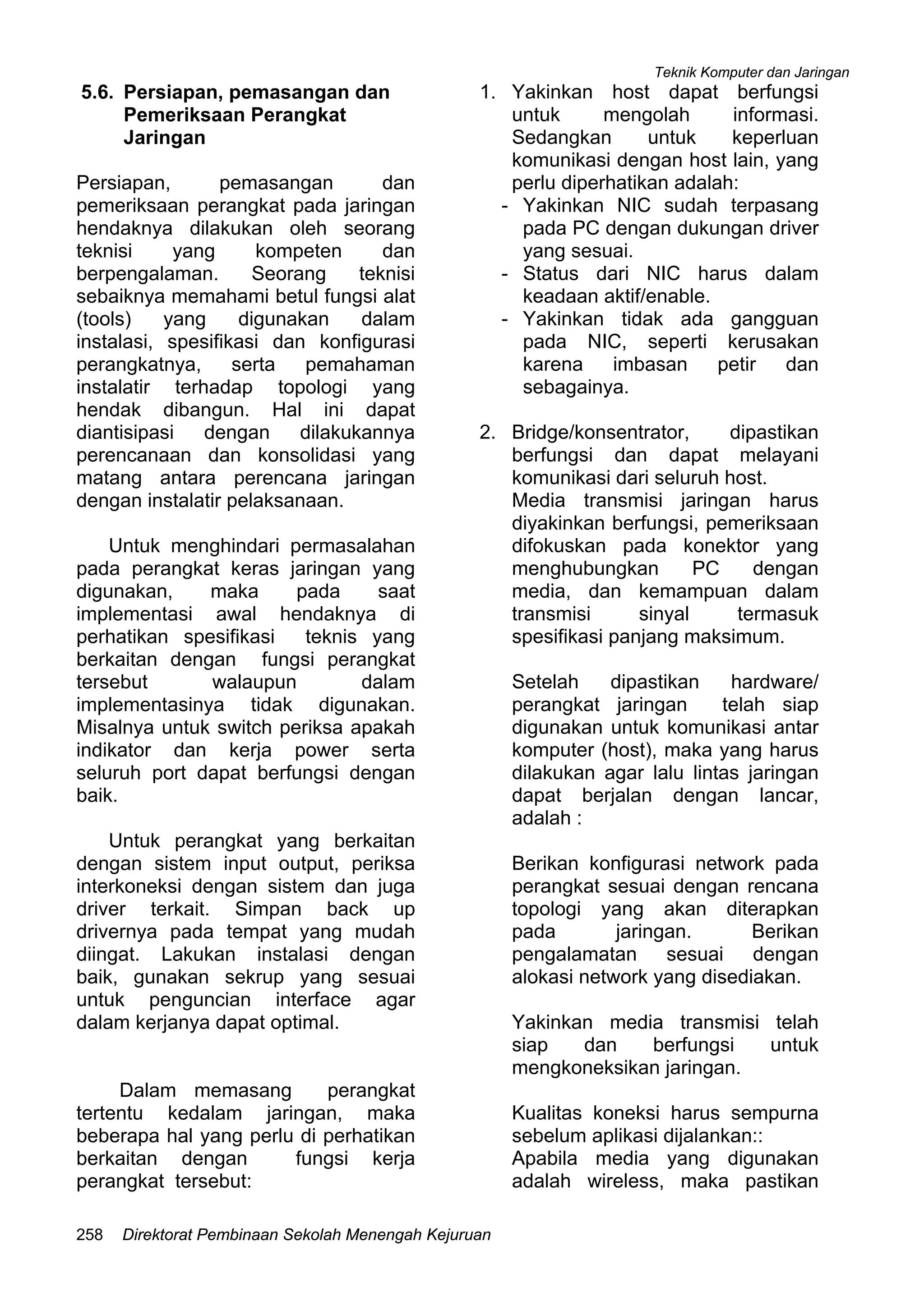 Teknik Komputer dan Jaringan
Direktorat Pembinaan Sekolah Menengah Kejuruan258
5.6. Persiapan, pemasangan dan
Pemeriksaan Perangkat
Jaringan
Persiapan, pemasangan dan
pemeriksaan perangkat pada jaringan
hendaknya dilakukan oleh seorang
teknisi yang kompeten dan
berpengalaman. Seorang teknisi
sebaiknya memahami betul fungsi alat
(tools) yang digunakan dalam
instalasi, spesifikasi dan konfigurasi
perangkatnya, serta pemahaman
instalatir terhadap topologi yang
hendak dibangun. Hal ini dapat
diantisipasi dengan dilakukannya
perencanaan dan konsolidasi yang
matang antara perencana jaringan
dengan instalatir pelaksanaan.
Untuk menghindari permasalahan
pada perangkat keras jaringan yang
digunakan, maka pada saat
implementasi awal hendaknya di
perhatikan spesifikasi teknis yang
berkaitan dengan fungsi perangkat
tersebut walaupun dalam
implementasinya tidak digunakan.
Misalnya untuk switch periksa apakah
indikator dan kerja power serta
seluruh port dapat berfungsi dengan
baik.
Untuk perangkat yang berkaitan
dengan sistem input output, periksa
interkoneksi dengan sistem dan juga
driver terkait. Simpan back up
drivernya pada tempat yang mudah
diingat. Lakukan instalasi dengan
baik, gunakan sekrup yang sesuai
untuk penguncian interface agar
dalam kerjanya dapat optimal.
Dalam memasang perangkat
tertentu kedalam jaringan, maka
beberapa hal yang perlu di perhatikan
berkaitan dengan fungsi kerja
perangkat tersebut:
1. Yakinkan host dapat berfungsi
untuk mengolah informasi.
Sedangkan untuk keperluan
komunikasi dengan host lain, yang
perlu diperhatikan adalah:
- Yakinkan NIC sudah terpasang
pada PC dengan dukungan driver
yang sesuai.
- Status dari NIC harus dalam
keadaan aktif/enable.
- Yakinkan tidak ada gangguan
pada NIC, seperti kerusakan
karena imbasan petir dan
sebagainya.
2. Bridge/konsentrator, dipastikan
berfungsi dan dapat melayani
komunikasi dari seluruh host.
Media transmisi jaringan harus
diyakinkan berfungsi, pemeriksaan
difokuskan pada konektor yang
menghubungkan PC dengan
media, dan kemampuan dalam
transmisi sinyal termasuk
spesifikasi panjang maksimum.
Setelah dipastikan hardware/
perangkat jaringan telah siap
digunakan untuk komunikasi antar
komputer (host), maka yang harus
dilakukan agar lalu lintas jaringan
dapat berjalan dengan lancar,
adalah :
Berikan konfigurasi network pada
perangkat sesuai dengan rencana
topologi yang akan diterapkan
pada jaringan. Berikan
pengalamatan sesuai dengan
alokasi network yang disediakan.
Yakinkan media transmisi telah
siap dan berfungsi untuk
mengkoneksikan jaringan.
Kualitas koneksi harus sempurna
sebelum aplikasi dijalankan::
Apabila media yang digunakan
adalah wireless, maka pastikan
 