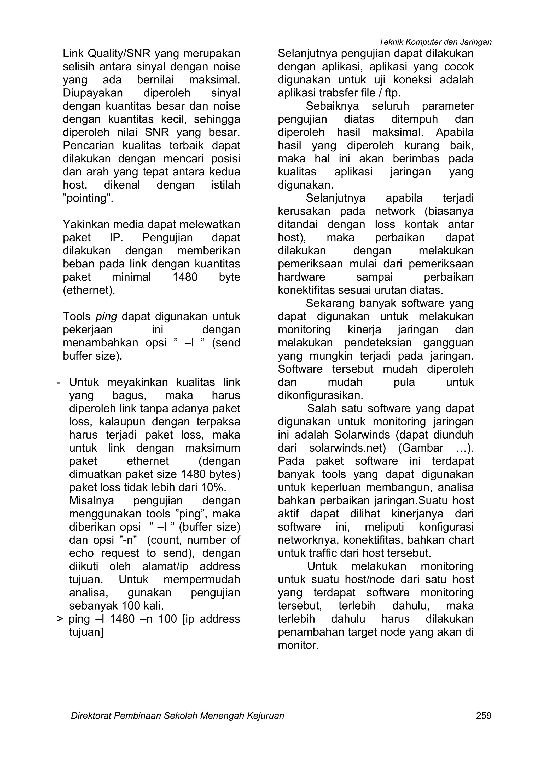 Teknik Komputer dan Jaringan
Direktorat Pembinaan Sekolah Menengah Kejuruan 259
Link Quality/SNR yang merupakan
selisih antara sinyal dengan noise
yang ada bernilai maksimal.
Diupayakan diperoleh sinyal
dengan kuantitas besar dan noise
dengan kuantitas kecil, sehingga
diperoleh nilai SNR yang besar.
Pencarian kualitas terbaik dapat
dilakukan dengan mencari posisi
dan arah yang tepat antara kedua
host, dikenal dengan istilah
”pointing”.
Yakinkan media dapat melewatkan
paket IP. Pengujian dapat
dilakukan dengan memberikan
beban pada link dengan kuantitas
paket minimal 1480 byte
(ethernet).
Tools ping dapat digunakan untuk
pekerjaan ini dengan
menambahkan opsi ” –l ” (send
buffer size).
- Untuk meyakinkan kualitas link
yang bagus, maka harus
diperoleh link tanpa adanya paket
loss, kalaupun dengan terpaksa
harus terjadi paket loss, maka
untuk link dengan maksimum
paket ethernet (dengan
dimuatkan paket size 1480 bytes)
paket loss tidak lebih dari 10%.
Misalnya pengujian dengan
menggunakan tools ”ping”, maka
diberikan opsi ” –l ” (buffer size)
dan opsi ”-n” (count, number of
echo request to send), dengan
diikuti oleh alamat/ip address
tujuan. Untuk mempermudah
analisa, gunakan pengujian
sebanyak 100 kali.
> ping –l 1480 –n 100 [ip address
tujuan]
Selanjutnya pengujian dapat dilakukan
dengan aplikasi, aplikasi yang cocok
digunakan untuk uji koneksi adalah
aplikasi trabsfer file / ftp.
Sebaiknya seluruh parameter
pengujian diatas ditempuh dan
diperoleh hasil maksimal. Apabila
hasil yang diperoleh kurang baik,
maka hal ini akan berimbas pada
kualitas aplikasi jaringan yang
digunakan.
Selanjutnya apabila terjadi
kerusakan pada network (biasanya
ditandai dengan loss kontak antar
host), maka perbaikan dapat
dilakukan dengan melakukan
pemeriksaan mulai dari pemeriksaan
hardware sampai perbaikan
konektifitas sesuai urutan diatas.
Sekarang banyak software yang
dapat digunakan untuk melakukan
monitoring kinerja jaringan dan
melakukan pendeteksian gangguan
yang mungkin terjadi pada jaringan.
Software tersebut mudah diperoleh
dan mudah pula untuk
dikonfigurasikan.
Salah satu software yang dapat
digunakan untuk monitoring jaringan
ini adalah Solarwinds (dapat diunduh
dari solarwinds.net) (Gambar …).
Pada paket software ini terdapat
banyak tools yang dapat digunakan
untuk keperluan membangun, analisa
bahkan perbaikan jaringan.Suatu host
aktif dapat dilihat kinerjanya dari
software ini, meliputi konfigurasi
networknya, konektifitas, bahkan chart
untuk traffic dari host tersebut.
Untuk melakukan monitoring
untuk suatu host/node dari satu host
yang terdapat software monitoring
tersebut, terlebih dahulu, maka
terlebih dahulu harus dilakukan
penambahan target node yang akan di
monitor.
 