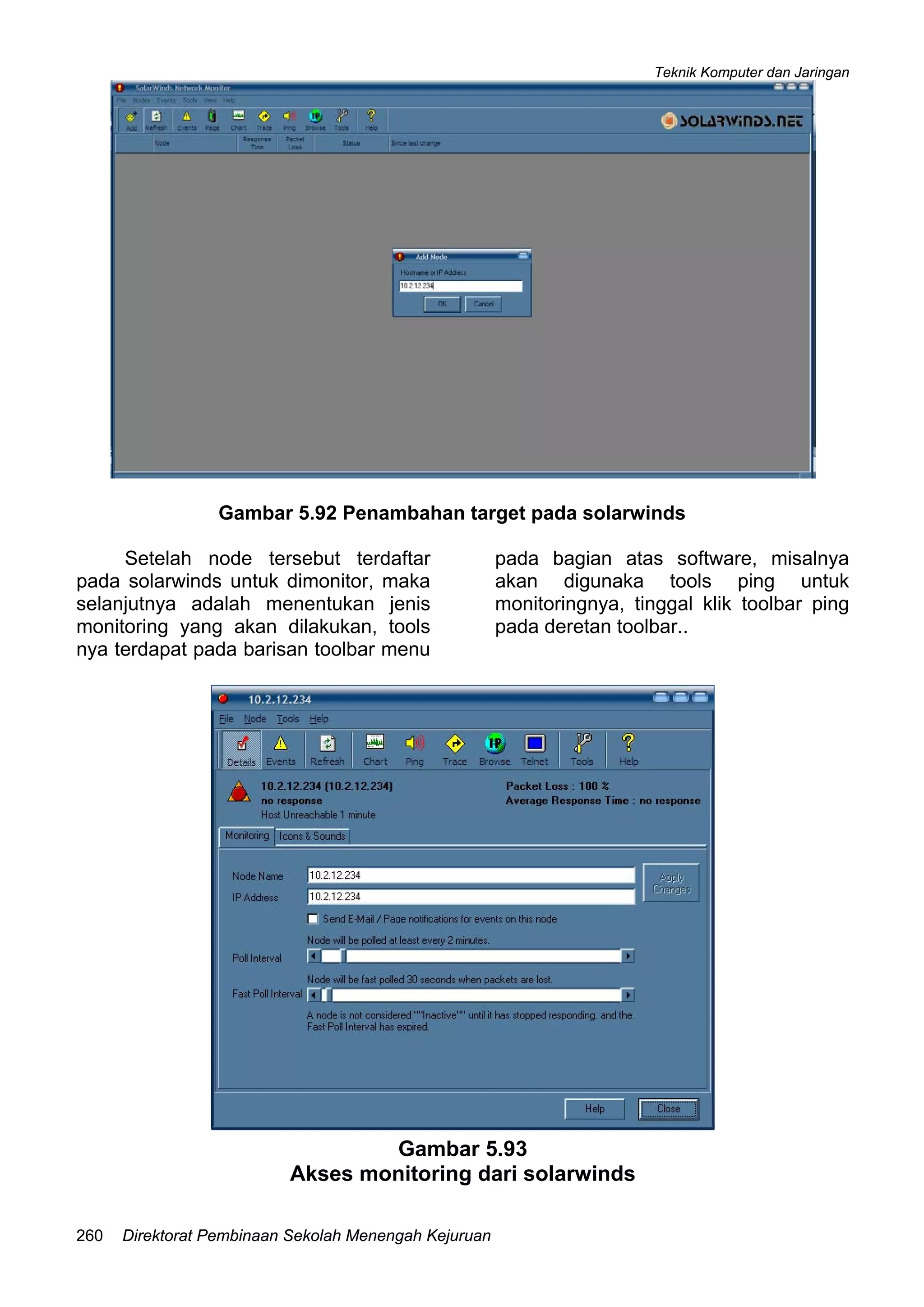 Teknik Komputer dan Jaringan
Direktorat Pembinaan Sekolah Menengah Kejuruan260
Gambar 5.92 Penambahan target pada solarwinds
Setelah node tersebut terdaftar
pada solarwinds untuk dimonitor, maka
selanjutnya adalah menentukan jenis
monitoring yang akan dilakukan, tools
nya terdapat pada barisan toolbar menu
pada bagian atas software, misalnya
akan digunaka tools ping untuk
monitoringnya, tinggal klik toolbar ping
pada deretan toolbar..
Gambar 5.93
Akses monitoring dari solarwinds
 