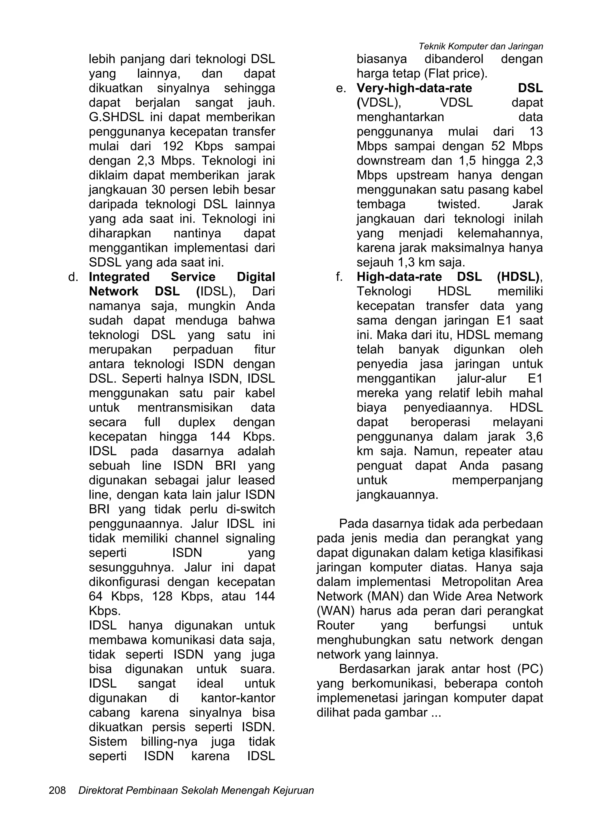 Teknik Komputer dan Jaringan
Direktorat Pembinaan Sekolah Menengah Kejuruan208
lebih panjang dari teknologi DSL
yang lainnya, dan dapat
dikuatkan sinyalnya sehingga
dapat berjalan sangat jauh.
G.SHDSL ini dapat memberikan
penggunanya kecepatan transfer
mulai dari 192 Kbps sampai
dengan 2,3 Mbps. Teknologi ini
diklaim dapat memberikan jarak
jangkauan 30 persen lebih besar
daripada teknologi DSL lainnya
yang ada saat ini. Teknologi ini
diharapkan nantinya dapat
menggantikan implementasi dari
SDSL yang ada saat ini.
d. Integrated Service Digital
Network DSL (IDSL), Dari
namanya saja, mungkin Anda
sudah dapat menduga bahwa
teknologi DSL yang satu ini
merupakan perpaduan fitur
antara teknologi ISDN dengan
DSL. Seperti halnya ISDN, IDSL
menggunakan satu pair kabel
untuk mentransmisikan data
secara full duplex dengan
kecepatan hingga 144 Kbps.
IDSL pada dasarnya adalah
sebuah line ISDN BRI yang
digunakan sebagai jalur leased
line, dengan kata lain jalur ISDN
BRI yang tidak perlu di-switch
penggunaannya. Jalur IDSL ini
tidak memiliki channel signaling
seperti ISDN yang
sesungguhnya. Jalur ini dapat
dikonfigurasi dengan kecepatan
64 Kbps, 128 Kbps, atau 144
Kbps.
IDSL hanya digunakan untuk
membawa komunikasi data saja,
tidak seperti ISDN yang juga
bisa digunakan untuk suara.
IDSL sangat ideal untuk
digunakan di kantor-kantor
cabang karena sinyalnya bisa
dikuatkan persis seperti ISDN.
Sistem billing-nya juga tidak
seperti ISDN karena IDSL
biasanya dibanderol dengan
harga tetap (Flat price).
e. Very-high-data-rate DSL
(VDSL), VDSL dapat
menghantarkan data
penggunanya mulai dari 13
Mbps sampai dengan 52 Mbps
downstream dan 1,5 hingga 2,3
Mbps upstream hanya dengan
menggunakan satu pasang kabel
tembaga twisted. Jarak
jangkauan dari teknologi inilah
yang menjadi kelemahannya,
karena jarak maksimalnya hanya
sejauh 1,3 km saja.
f. High-data-rate DSL (HDSL),
Teknologi HDSL memiliki
kecepatan transfer data yang
sama dengan jaringan E1 saat
ini. Maka dari itu, HDSL memang
telah banyak digunkan oleh
penyedia jasa jaringan untuk
menggantikan jalur-alur E1
mereka yang relatif lebih mahal
biaya penyediaannya. HDSL
dapat beroperasi melayani
penggunanya dalam jarak 3,6
km saja. Namun, repeater atau
penguat dapat Anda pasang
untuk memperpanjang
jangkauannya.
Pada dasarnya tidak ada perbedaan
pada jenis media dan perangkat yang
dapat digunakan dalam ketiga klasifikasi
jaringan komputer diatas. Hanya saja
dalam implementasi Metropolitan Area
Network (MAN) dan Wide Area Network
(WAN) harus ada peran dari perangkat
Router yang berfungsi untuk
menghubungkan satu network dengan
network yang lainnya.
Berdasarkan jarak antar host (PC)
yang berkomunikasi, beberapa contoh
implemenetasi jaringan komputer dapat
dilihat pada gambar ...
 