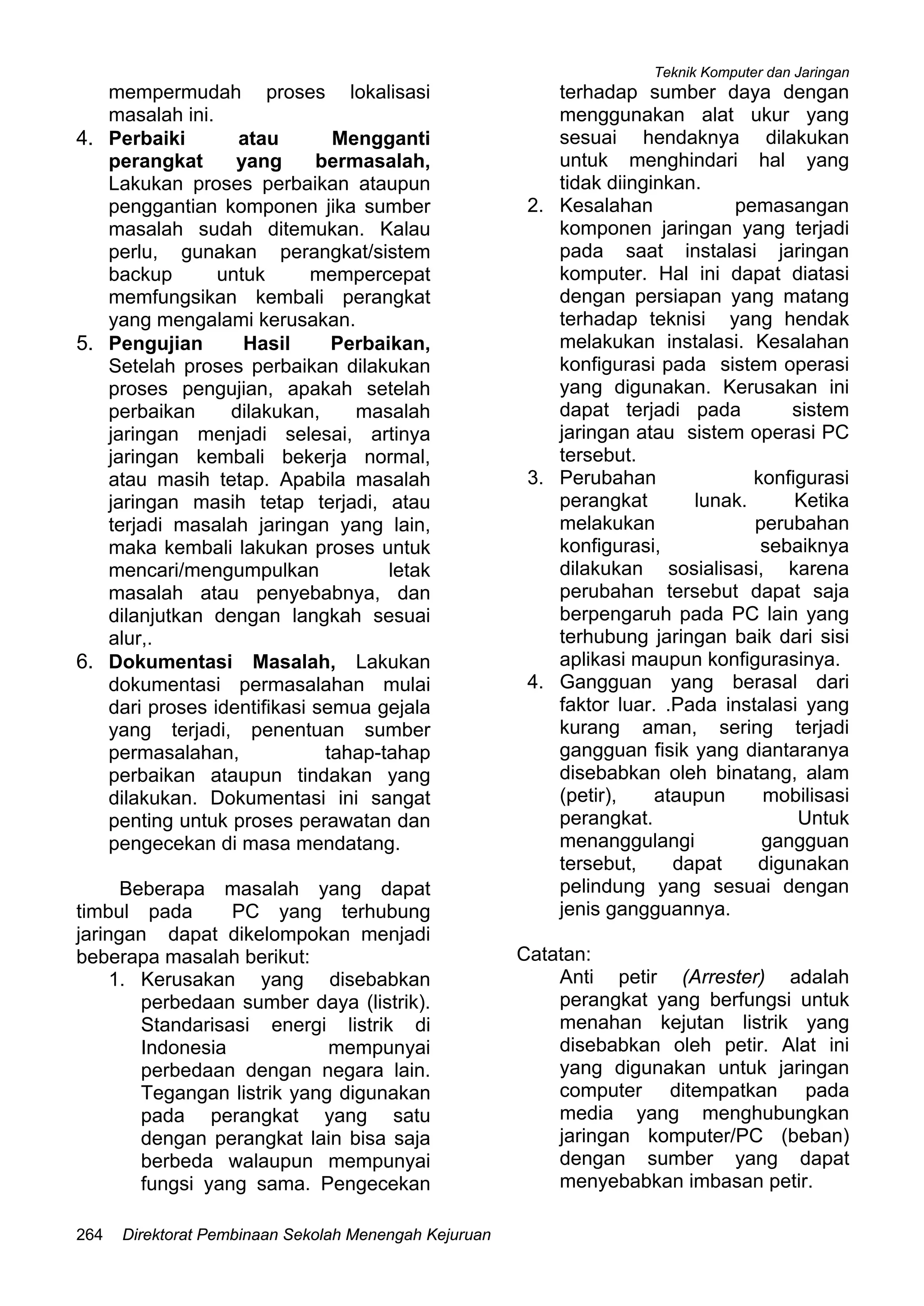 Teknik Komputer dan Jaringan
Direktorat Pembinaan Sekolah Menengah Kejuruan264
mempermudah proses lokalisasi
masalah ini.
4. Perbaiki atau Mengganti
perangkat yang bermasalah,
Lakukan proses perbaikan ataupun
penggantian komponen jika sumber
masalah sudah ditemukan. Kalau
perlu, gunakan perangkat/sistem
backup untuk mempercepat
memfungsikan kembali perangkat
yang mengalami kerusakan.
5. Pengujian Hasil Perbaikan,
Setelah proses perbaikan dilakukan
proses pengujian, apakah setelah
perbaikan dilakukan, masalah
jaringan menjadi selesai, artinya
jaringan kembali bekerja normal,
atau masih tetap. Apabila masalah
jaringan masih tetap terjadi, atau
terjadi masalah jaringan yang lain,
maka kembali lakukan proses untuk
mencari/mengumpulkan letak
masalah atau penyebabnya, dan
dilanjutkan dengan langkah sesuai
alur,.
6. Dokumentasi Masalah, Lakukan
dokumentasi permasalahan mulai
dari proses identifikasi semua gejala
yang terjadi, penentuan sumber
permasalahan, tahap-tahap
perbaikan ataupun tindakan yang
dilakukan. Dokumentasi ini sangat
penting untuk proses perawatan dan
pengecekan di masa mendatang.
Beberapa masalah yang dapat
timbul pada PC yang terhubung
jaringan dapat dikelompokan menjadi
beberapa masalah berikut:
1. Kerusakan yang disebabkan
perbedaan sumber daya (listrik).
Standarisasi energi listrik di
Indonesia mempunyai
perbedaan dengan negara lain.
Tegangan listrik yang digunakan
pada perangkat yang satu
dengan perangkat lain bisa saja
berbeda walaupun mempunyai
fungsi yang sama. Pengecekan
terhadap sumber daya dengan
menggunakan alat ukur yang
sesuai hendaknya dilakukan
untuk menghindari hal yang
tidak diinginkan.
2. Kesalahan pemasangan
komponen jaringan yang terjadi
pada saat instalasi jaringan
komputer. Hal ini dapat diatasi
dengan persiapan yang matang
terhadap teknisi yang hendak
melakukan instalasi. Kesalahan
konfigurasi pada sistem operasi
yang digunakan. Kerusakan ini
dapat terjadi pada sistem
jaringan atau sistem operasi PC
tersebut.
3. Perubahan konfigurasi
perangkat lunak. Ketika
melakukan perubahan
konfigurasi, sebaiknya
dilakukan sosialisasi, karena
perubahan tersebut dapat saja
berpengaruh pada PC lain yang
terhubung jaringan baik dari sisi
aplikasi maupun konfigurasinya.
4. Gangguan yang berasal dari
faktor luar. .Pada instalasi yang
kurang aman, sering terjadi
gangguan fisik yang diantaranya
disebabkan oleh binatang, alam
(petir), ataupun mobilisasi
perangkat. Untuk
menanggulangi gangguan
tersebut, dapat digunakan
pelindung yang sesuai dengan
jenis gangguannya.
Catatan:
Anti petir (Arrester) adalah
perangkat yang berfungsi untuk
menahan kejutan listrik yang
disebabkan oleh petir. Alat ini
yang digunakan untuk jaringan
computer ditempatkan pada
media yang menghubungkan
jaringan komputer/PC (beban)
dengan sumber yang dapat
menyebabkan imbasan petir.
 