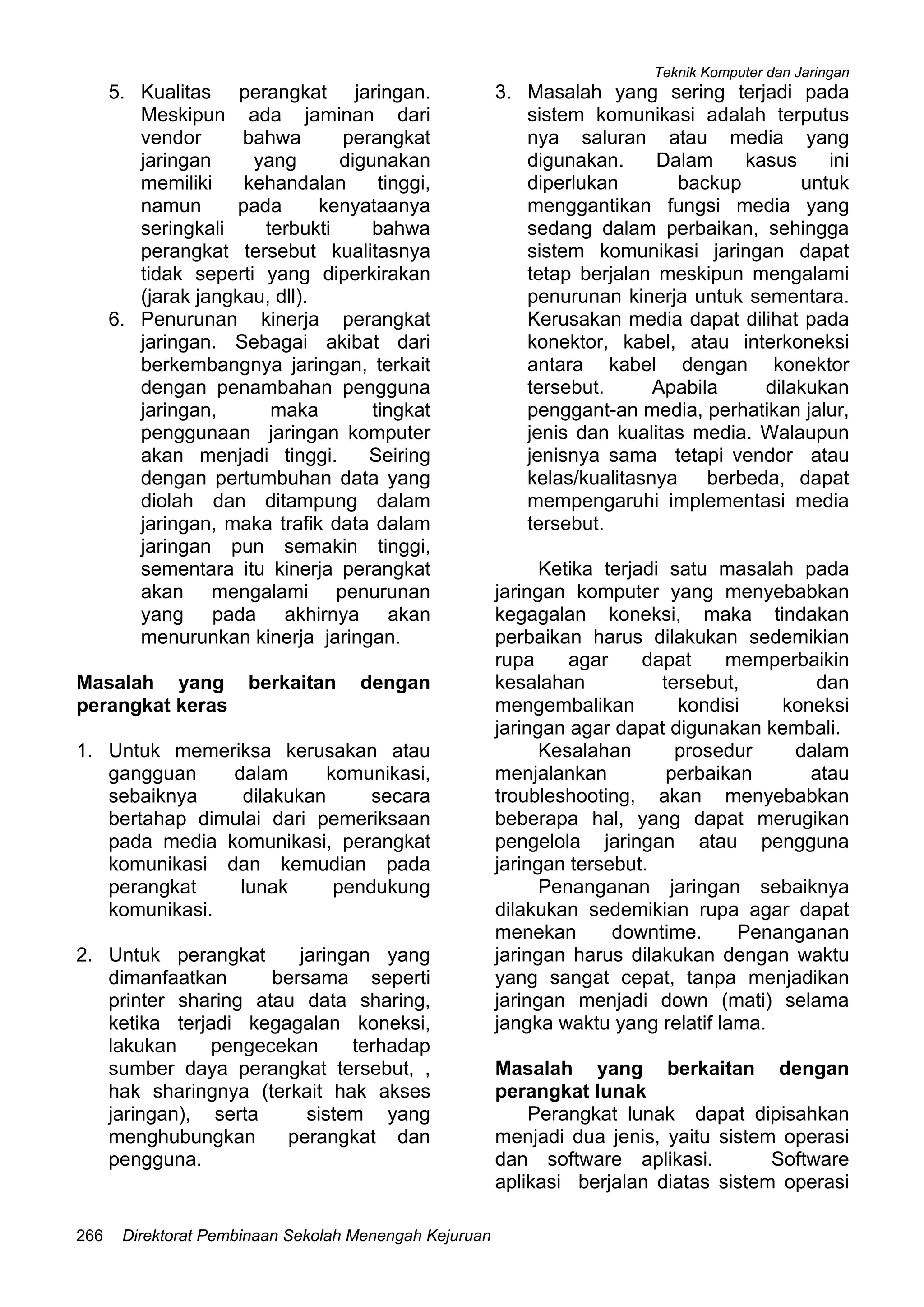Teknik Komputer dan Jaringan
Direktorat Pembinaan Sekolah Menengah Kejuruan266
5. Kualitas perangkat jaringan.
Meskipun ada jaminan dari
vendor bahwa perangkat
jaringan yang digunakan
memiliki kehandalan tinggi,
namun pada kenyataanya
seringkali terbukti bahwa
perangkat tersebut kualitasnya
tidak seperti yang diperkirakan
(jarak jangkau, dll).
6. Penurunan kinerja perangkat
jaringan. Sebagai akibat dari
berkembangnya jaringan, terkait
dengan penambahan pengguna
jaringan, maka tingkat
penggunaan jaringan komputer
akan menjadi tinggi. Seiring
dengan pertumbuhan data yang
diolah dan ditampung dalam
jaringan, maka trafik data dalam
jaringan pun semakin tinggi,
sementara itu kinerja perangkat
akan mengalami penurunan
yang pada akhirnya akan
menurunkan kinerja jaringan.
Masalah yang berkaitan dengan
perangkat keras
1. Untuk memeriksa kerusakan atau
gangguan dalam komunikasi,
sebaiknya dilakukan secara
bertahap dimulai dari pemeriksaan
pada media komunikasi, perangkat
komunikasi dan kemudian pada
perangkat lunak pendukung
komunikasi.
2. Untuk perangkat jaringan yang
dimanfaatkan bersama seperti
printer sharing atau data sharing,
ketika terjadi kegagalan koneksi,
lakukan pengecekan terhadap
sumber daya perangkat tersebut, ,
hak sharingnya (terkait hak akses
jaringan), serta sistem yang
menghubungkan perangkat dan
pengguna.
3. Masalah yang sering terjadi pada
sistem komunikasi adalah terputus
nya saluran atau media yang
digunakan. Dalam kasus ini
diperlukan backup untuk
menggantikan fungsi media yang
sedang dalam perbaikan, sehingga
sistem komunikasi jaringan dapat
tetap berjalan meskipun mengalami
penurunan kinerja untuk sementara.
Kerusakan media dapat dilihat pada
konektor, kabel, atau interkoneksi
antara kabel dengan konektor
tersebut. Apabila dilakukan
penggant-an media, perhatikan jalur,
jenis dan kualitas media. Walaupun
jenisnya sama tetapi vendor atau
kelas/kualitasnya berbeda, dapat
mempengaruhi implementasi media
tersebut.
Ketika terjadi satu masalah pada
jaringan komputer yang menyebabkan
kegagalan koneksi, maka tindakan
perbaikan harus dilakukan sedemikian
rupa agar dapat memperbaikin
kesalahan tersebut, dan
mengembalikan kondisi koneksi
jaringan agar dapat digunakan kembali.
Kesalahan prosedur dalam
menjalankan perbaikan atau
troubleshooting, akan menyebabkan
beberapa hal, yang dapat merugikan
pengelola jaringan atau pengguna
jaringan tersebut.
Penanganan jaringan sebaiknya
dilakukan sedemikian rupa agar dapat
menekan downtime. Penanganan
jaringan harus dilakukan dengan waktu
yang sangat cepat, tanpa menjadikan
jaringan menjadi down (mati) selama
jangka waktu yang relatif lama.
Masalah yang berkaitan dengan
perangkat lunak
Perangkat lunak dapat dipisahkan
menjadi dua jenis, yaitu sistem operasi
dan software aplikasi. Software
aplikasi berjalan diatas sistem operasi
 