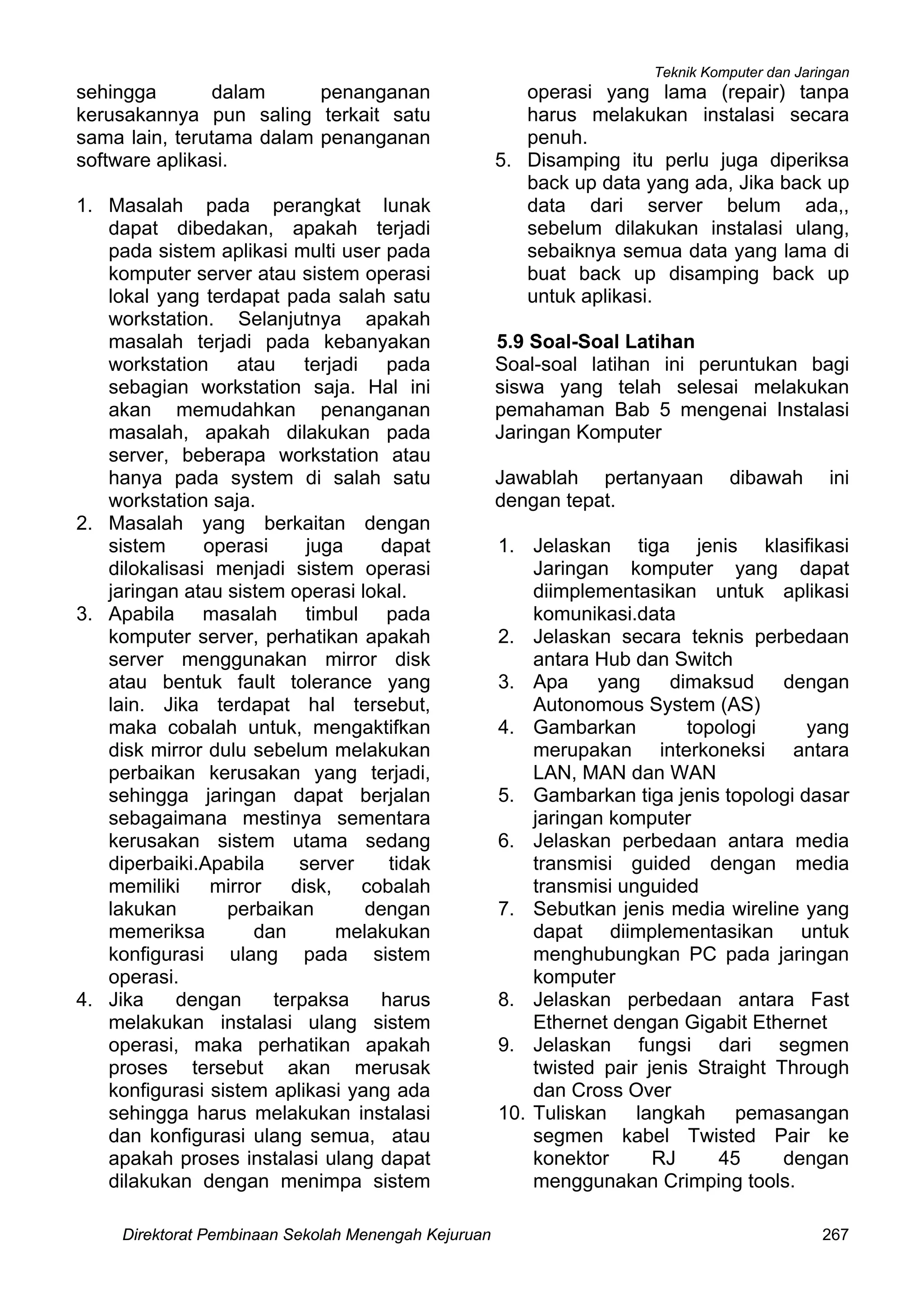 Teknik Komputer dan Jaringan
Direktorat Pembinaan Sekolah Menengah Kejuruan 267
sehingga dalam penanganan
kerusakannya pun saling terkait satu
sama lain, terutama dalam penanganan
software aplikasi.
1. Masalah pada perangkat lunak
dapat dibedakan, apakah terjadi
pada sistem aplikasi multi user pada
komputer server atau sistem operasi
lokal yang terdapat pada salah satu
workstation. Selanjutnya apakah
masalah terjadi pada kebanyakan
workstation atau terjadi pada
sebagian workstation saja. Hal ini
akan memudahkan penanganan
masalah, apakah dilakukan pada
server, beberapa workstation atau
hanya pada system di salah satu
workstation saja.
2. Masalah yang berkaitan dengan
sistem operasi juga dapat
dilokalisasi menjadi sistem operasi
jaringan atau sistem operasi lokal.
3. Apabila masalah timbul pada
komputer server, perhatikan apakah
server menggunakan mirror disk
atau bentuk fault tolerance yang
lain. Jika terdapat hal tersebut,
maka cobalah untuk, mengaktifkan
disk mirror dulu sebelum melakukan
perbaikan kerusakan yang terjadi,
sehingga jaringan dapat berjalan
sebagaimana mestinya sementara
kerusakan sistem utama sedang
diperbaiki.Apabila server tidak
memiliki mirror disk, cobalah
lakukan perbaikan dengan
memeriksa dan melakukan
konfigurasi ulang pada sistem
operasi.
4. Jika dengan terpaksa harus
melakukan instalasi ulang sistem
operasi, maka perhatikan apakah
proses tersebut akan merusak
konfigurasi sistem aplikasi yang ada
sehingga harus melakukan instalasi
dan konfigurasi ulang semua, atau
apakah proses instalasi ulang dapat
dilakukan dengan menimpa sistem
operasi yang lama (repair) tanpa
harus melakukan instalasi secara
penuh.
5. Disamping itu perlu juga diperiksa
back up data yang ada, Jika back up
data dari server belum ada,,
sebelum dilakukan instalasi ulang,
sebaiknya semua data yang lama di
buat back up disamping back up
untuk aplikasi.
5.9 Soal-Soal Latihan
Soal-soal latihan ini peruntukan bagi
siswa yang telah selesai melakukan
pemahaman Bab 5 mengenai Instalasi
Jaringan Komputer
Jawablah pertanyaan dibawah ini
dengan tepat.
1. Jelaskan tiga jenis klasifikasi
Jaringan komputer yang dapat
diimplementasikan untuk aplikasi
komunikasi.data
2. Jelaskan secara teknis perbedaan
antara Hub dan Switch
3. Apa yang dimaksud dengan
Autonomous System (AS)
4. Gambarkan topologi yang
merupakan interkoneksi antara
LAN, MAN dan WAN
5. Gambarkan tiga jenis topologi dasar
jaringan komputer
6. Jelaskan perbedaan antara media
transmisi guided dengan media
transmisi unguided
7. Sebutkan jenis media wireline yang
dapat diimplementasikan untuk
menghubungkan PC pada jaringan
komputer
8. Jelaskan perbedaan antara Fast
Ethernet dengan Gigabit Ethernet
9. Jelaskan fungsi dari segmen
twisted pair jenis Straight Through
dan Cross Over
10. Tuliskan langkah pemasangan
segmen kabel Twisted Pair ke
konektor RJ 45 dengan
menggunakan Crimping tools.
 