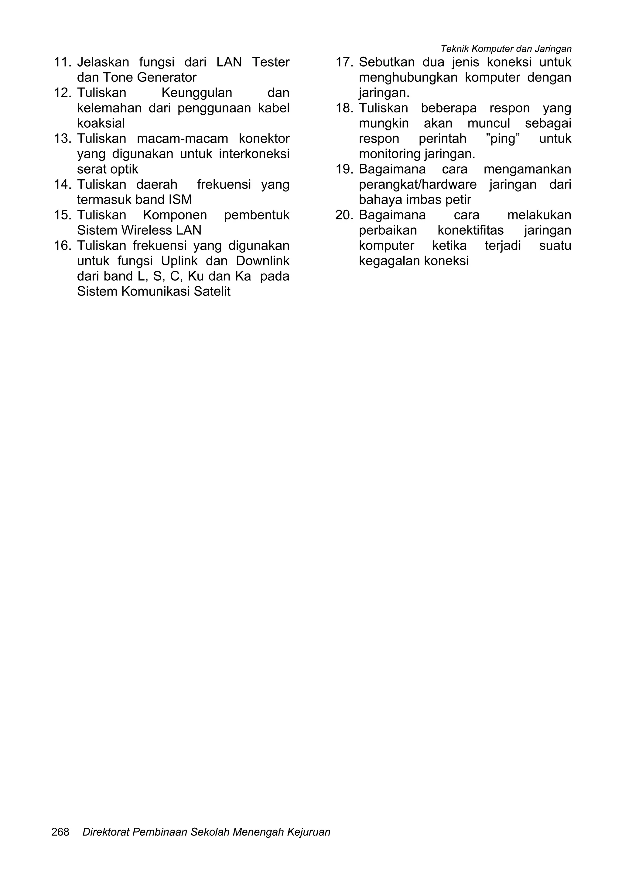 Teknik Komputer dan Jaringan
Direktorat Pembinaan Sekolah Menengah Kejuruan268
11. Jelaskan fungsi dari LAN Tester
dan Tone Generator
12. Tuliskan Keunggulan dan
kelemahan dari penggunaan kabel
koaksial
13. Tuliskan macam-macam konektor
yang digunakan untuk interkoneksi
serat optik
14. Tuliskan daerah frekuensi yang
termasuk band ISM
15. Tuliskan Komponen pembentuk
Sistem Wireless LAN
16. Tuliskan frekuensi yang digunakan
untuk fungsi Uplink dan Downlink
dari band L, S, C, Ku dan Ka pada
Sistem Komunikasi Satelit
17. Sebutkan dua jenis koneksi untuk
menghubungkan komputer dengan
jaringan.
18. Tuliskan beberapa respon yang
mungkin akan muncul sebagai
respon perintah ”ping” untuk
monitoring jaringan.
19. Bagaimana cara mengamankan
perangkat/hardware jaringan dari
bahaya imbas petir
20. Bagaimana cara melakukan
perbaikan konektifitas jaringan
komputer ketika terjadi suatu
kegagalan koneksi
 