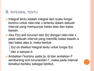 B. INTEGRAL TENTU
 Integral tentu adalah integral dari suatu fungsi
  kontinu untuk nilai-nilai x tertentu dalam sebuah
  interval yang mempunyai batas atas dan batas
  bawah.
 Jika F(x) anti turunan dari f(x) dengan nilai-nilai x
  pada sebuah interval yang memiliki batas bawah a
  dan batas atas b, maka bentuk
    f(x) dx disebut integral tentu untuk fungsi f(x)
    dari a sampai b.
 Andaikan f kontinu pada [a, b] dan andaikan F
  sembarang anti turunandari f , maka pada interval
  tersebut berlaku sebagai berikut.
 