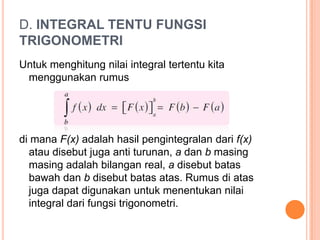 D. INTEGRAL TENTU FUNGSI
TRIGONOMETRI
Untuk menghitung nilai integral tertentu kita
 menggunakan rumus




di mana F(x) adalah hasil pengintegralan dari f(x)
  atau disebut juga anti turunan, a dan b masing
  masing adalah bilangan real, a disebut batas
  bawah dan b disebut batas atas. Rumus di atas
  juga dapat digunakan untuk menentukan nilai
  integral dari fungsi trigonometri.
 