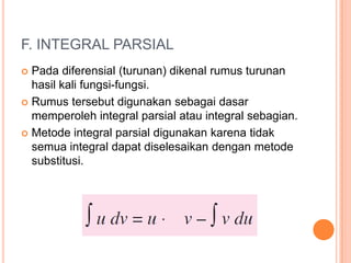F. INTEGRAL PARSIAL
 Pada diferensial (turunan) dikenal rumus turunan
  hasil kali fungsi-fungsi.
 Rumus tersebut digunakan sebagai dasar
  memperoleh integral parsial atau integral sebagian.
 Metode integral parsial digunakan karena tidak
  semua integral dapat diselesaikan dengan metode
  substitusi.
 
