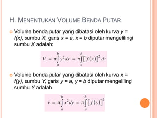 H. MENENTUKAN VOLUME BENDA PUTAR
   Volume benda putar yang dibatasi oleh kurva y =
    f(x), sumbu X, garis x = a, x = b diputar mengelilingi
    sumbu X adalah:




   Volume benda putar yang dibatasi oleh kurva x =
    f(y), sumbu Y, garis y = a, y = b diputar mengelilingi
    sumbu Y adalah
 