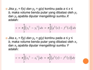    Jika y1 = f(x) dan y2 = g(x) kontinu pada a ≤ x ≤
    b, maka volume benda putar yang dibatasi oleh y1
    dan y2 apabila diputar mengelilingi sumbu X
    adalah:




   Jika x1 = f(y) dan y2 = g(y) kontinu pada a ≤ y ≤
    b, maka volume benda putar yang dibatasi oleh x1
    dan x2 apabila diputar mengelilingi sumbu Y
    adalah:
 