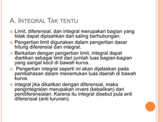 A. INTEGRAL TAK TENTU
   Limit, diferensial, dan integral merupakan bagian yang
    tidak dapat dipisahkan dan saling berhubungan.
   Pengertian limit digunakan dalam pengertian dasar
    hitung diferensial dan integral.
   Berkaitan dengan pengertian limit, integral dapat
    diartikan sebagai limit dari jumlah luas bagian-bagian
    yang sangat kecil di bawah kurva.
    Pengertian integral seperti ini akan dijelaskan pada
    pembahasan dalam menentukan luas daerah di bawah
    kurva.
   integral jika dikaitkan dengan diferensial, maka
    pengintegralan merupakan invers (kebalikan) dari
    pendiferensialan. Karena itu integral disebut pula anti
    diferensial (anti turunan).
 