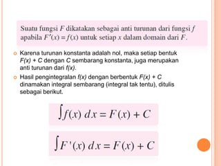    Karena turunan konstanta adalah nol, maka setiap bentuk
    F(x) + C dengan C sembarang konstanta, juga merupakan
    anti turunan dari f(x).
   Hasil pengintegralan f(x) dengan berbentuk F(x) + C
    dinamakan integral sembarang (integral tak tentu), ditulis
    sebagai berikut.
 