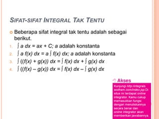 SIFAT-SIFAT INTEGRAL TAK TENTU
    Beberapa sifat integral tak tentu adalah sebagai
     berikut.
1.    ∫ a dx = ax + C; a adalah konstanta
2.    ∫ a f(x) dx = a ∫ f(x) dx; a adalah konstanta
3.    ∫ ((f(x) + g(x)) dx = ∫ f(x) dx + ∫ g(x) dx
4.    ∫ ((f(x) – g(x)) dx = ∫ f(x) dx – ∫ g(x) dx
 