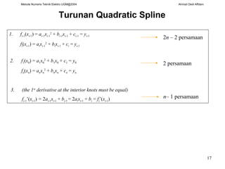 Metode Numeris Teknik Elektro UGM@2004 Ahmad Dedi Affdani
17
Turunan Quadratic Spline
1. fi-1(xi-1) = ai-1xi-1
2
+ bi-1xi-1 + ci-1 = yi-1
fi(xi-1) = aixi-1
2
+ bixi-1 + ci = yi-1
2n – 2 persamaan
2. f1(x0) = a1x0
2
+ b1x0 + c1 = y0
fn(xn) = anxn
2
+ bnxn + cn = yn
2 persamaan
3. (the 1st
derivative at the interior knots must be equal)
fi-1’(xi-1) = 2ai-1xi-1 + bi-1 = 2aixi-1 + bi = fi’(xi-1) n– 1 persamaan
 