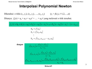 Metode Numeris Teknik Elektro UGM@2004 Ahmad Dedi Affdani
5
Interpolasi Polynomial Newton
( )
[ ]
[ ]011
011
00
xxxxfb
xxfb
xfb
nnn ,,,
,


−=
=
=
( ) ( ) ( )( ) ( )( ) ( )110102010 −−−−++−−+−+= nnn xxxxxxbxxxxbxxbbxf ...
[ ] ( ) ( )
ji
ji
ji
xx
xfxf
xxf
−
−
=,
Diketahui: n titik (x1, y1), (x2, y2), …, (xn, yn) (yi = f(xi), i=1,2,…,n)
Ditanya: fn(x) = a0 + a1x + a2x2
+ … + anxn
yang melewati n titik tersebut.
dengan
[ ] [ ] [ ]
ki
kjji
kji
xx
xxfxxf
xxxf
−
−
=
,,
,,
[ ] [ ] [ ]
0
02111
011
,...,,,...,,
,,...,,
xx
xxxfxxxf
xxxxf
n
nnnn
nn
−
−
= −−−
−
Rekursif!
 