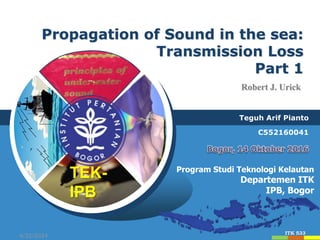 4/22/2024 1
4/22/2024 1
Teguh Arif Pianto
C552160041
Program Studi Teknologi Kelautan
Departemen ITK
IPB, Bogor
Propagation of Sound in the sea:
Transmission Loss
Part 1
TEK-
IPB
ITK 533
Robert J. Urick
 