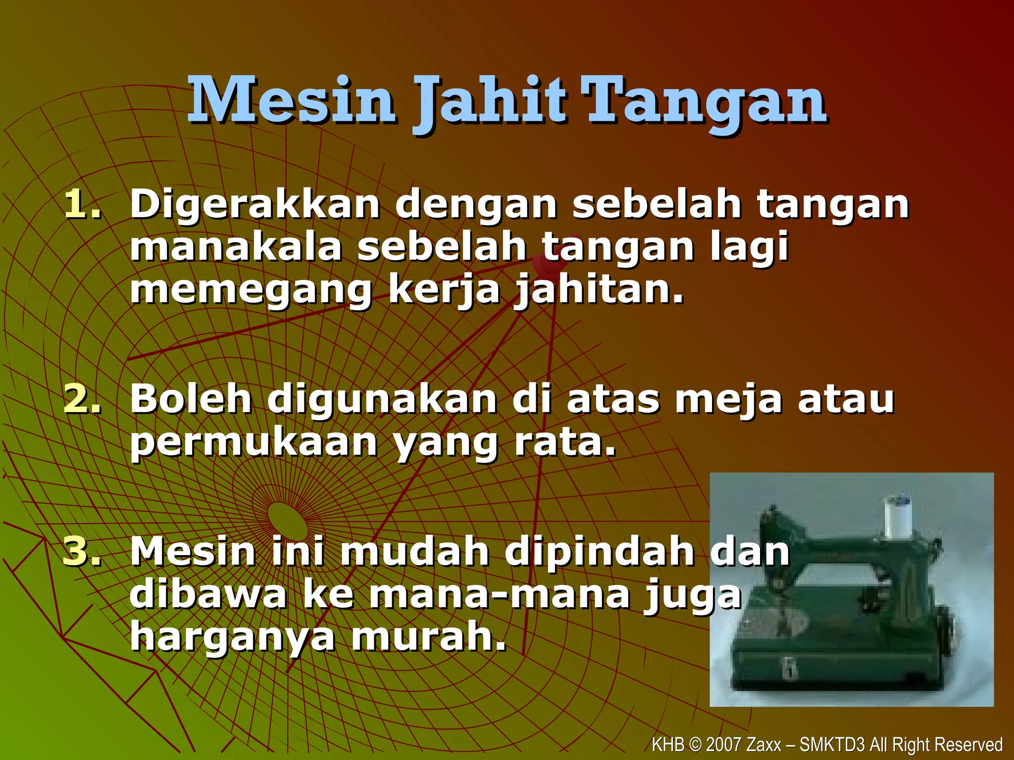 KHB © 2007 Zaxx – SMKTD3 All Right ReservedKHB © 2007 Zaxx – SMKTD3 All Right Reserved
Mesin Jahit TanganMesin Jahit Tangan
1.1. Digerakkan dengan sebelah tanganDigerakkan dengan sebelah tangan
manakala sebelah tangan lagimanakala sebelah tangan lagi
memegang kerja jahitan.memegang kerja jahitan.
2.2. Boleh digunakan di atas meja atauBoleh digunakan di atas meja atau
permukaan yang rata.permukaan yang rata.
3.3. Mesin ini mudah dipindah danMesin ini mudah dipindah dan
dibawa ke mana-mana jugadibawa ke mana-mana juga
harganya murah.harganya murah.
 