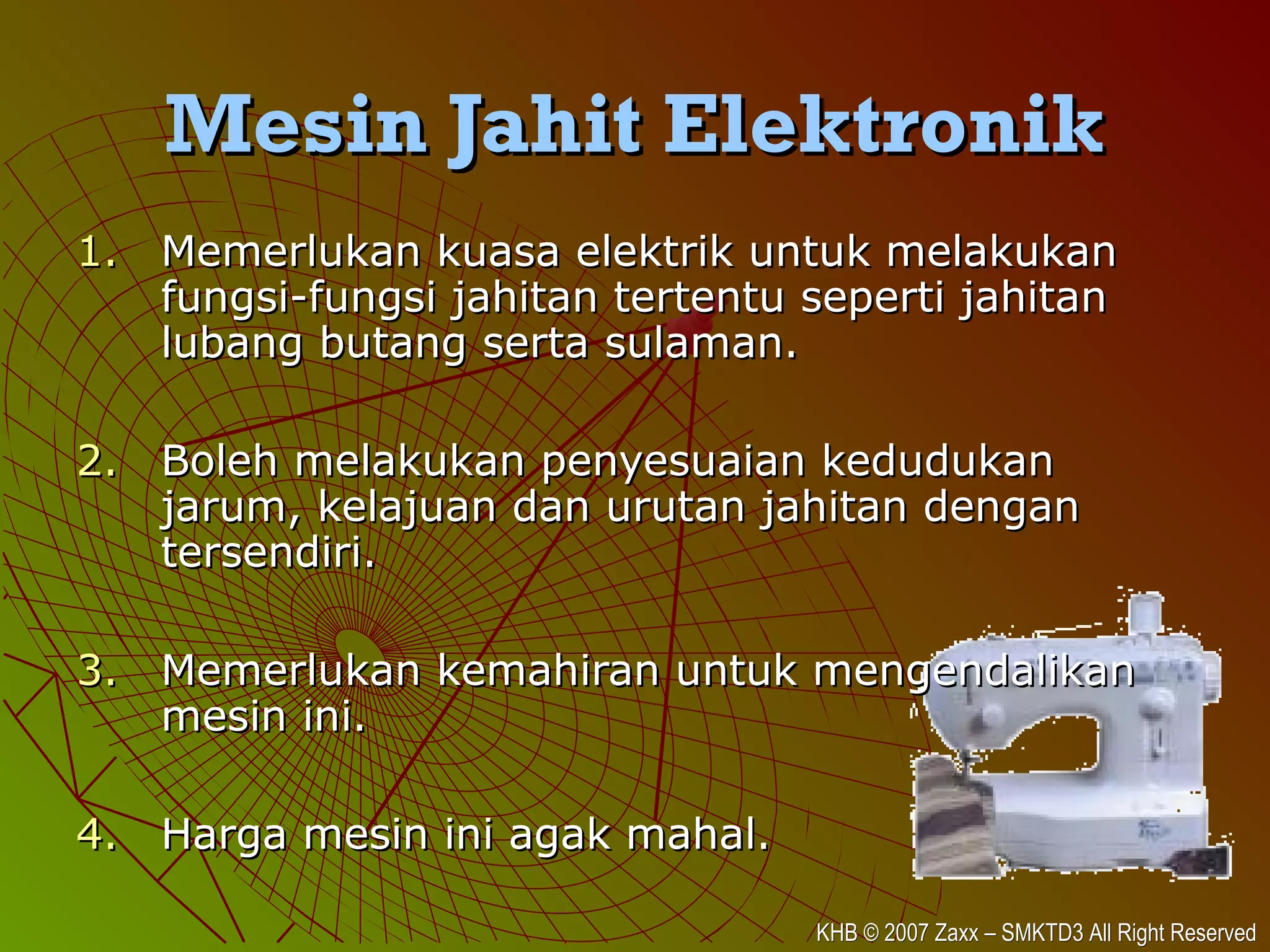 KHB © 2007 Zaxx – SMKTD3 All Right ReservedKHB © 2007 Zaxx – SMKTD3 All Right Reserved
Mesin Jahit ElektronikMesin Jahit Elektronik
1.1. Memerlukan kuasa elektrik untuk melakukanMemerlukan kuasa elektrik untuk melakukan
fungsi-fungsi jahitan tertentu seperti jahitanfungsi-fungsi jahitan tertentu seperti jahitan
lubang butang serta sulaman.lubang butang serta sulaman.
2.2. Boleh melakukan penyesuaian kedudukanBoleh melakukan penyesuaian kedudukan
jarum, kelajuan dan urutan jahitan denganjarum, kelajuan dan urutan jahitan dengan
tersendiri.tersendiri.
3.3. Memerlukan kemahiran untuk mengendalikanMemerlukan kemahiran untuk mengendalikan
mesin ini.mesin ini.
4.4. Harga mesin ini agak mahal.Harga mesin ini agak mahal.
 