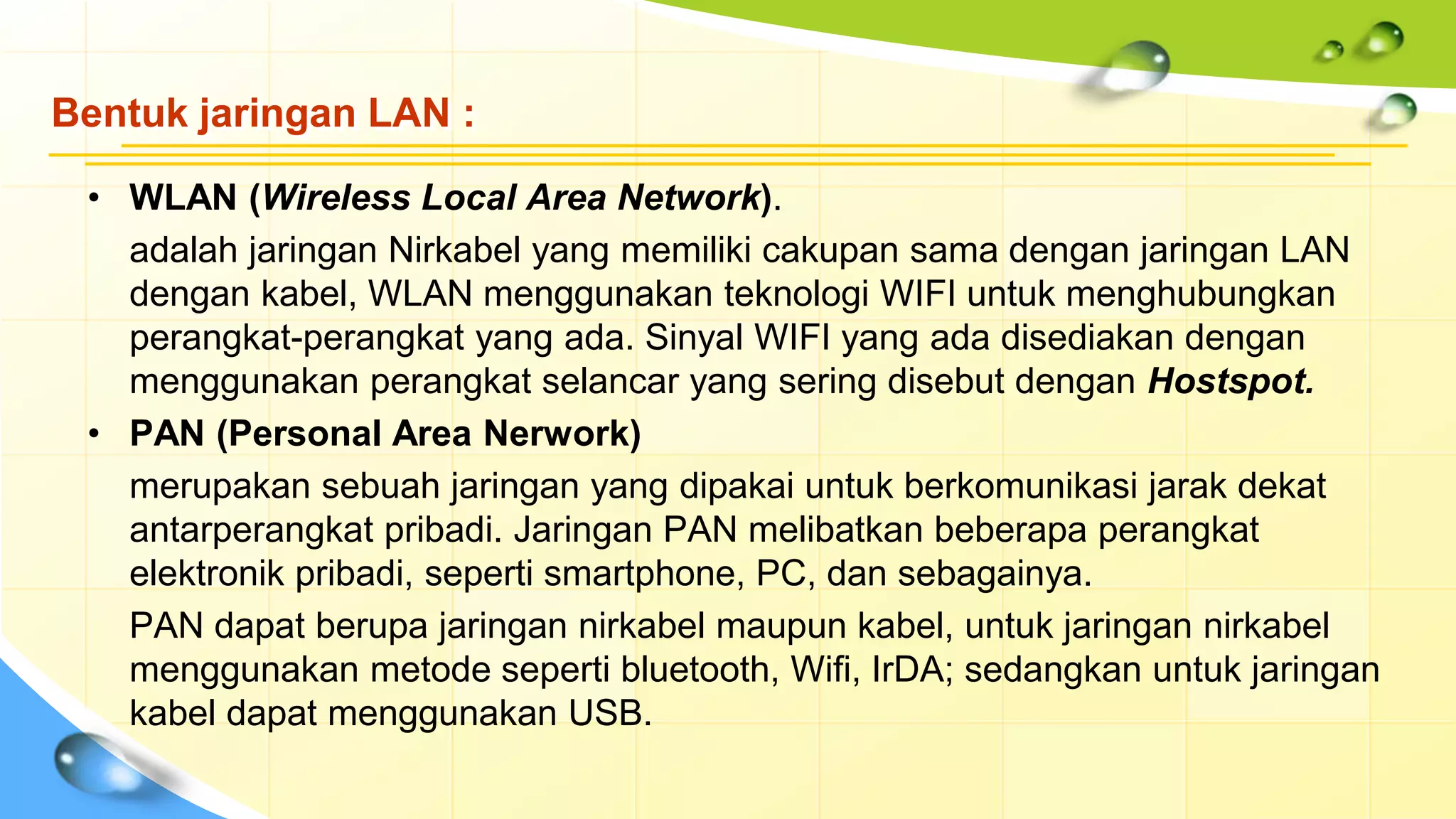Bentuk jaringan LAN :
• WLAN (Wireless Local Area Network).
adalah jaringan Nirkabel yang memiliki cakupan sama dengan jaringan LAN
dengan kabel, WLAN menggunakan teknologi WIFI untuk menghubungkan
perangkat-perangkat yang ada. Sinyal WIFI yang ada disediakan dengan
menggunakan perangkat selancar yang sering disebut dengan Hostspot.
• PAN (Personal Area Nerwork)
merupakan sebuah jaringan yang dipakai untuk berkomunikasi jarak dekat
antarperangkat pribadi. Jaringan PAN melibatkan beberapa perangkat
elektronik pribadi, seperti smartphone, PC, dan sebagainya.
PAN dapat berupa jaringan nirkabel maupun kabel, untuk jaringan nirkabel
menggunakan metode seperti bluetooth, Wifi, IrDA; sedangkan untuk jaringan
kabel dapat menggunakan USB.
 