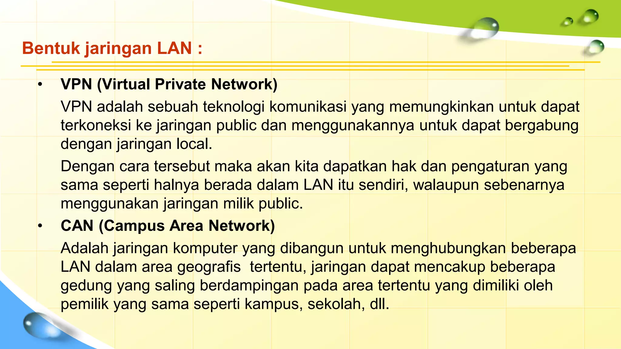 Bentuk jaringan LAN :
• VPN (Virtual Private Network)
VPN adalah sebuah teknologi komunikasi yang memungkinkan untuk dapat
terkoneksi ke jaringan public dan menggunakannya untuk dapat bergabung
dengan jaringan local.
Dengan cara tersebut maka akan kita dapatkan hak dan pengaturan yang
sama seperti halnya berada dalam LAN itu sendiri, walaupun sebenarnya
menggunakan jaringan milik public.
• CAN (Campus Area Network)
Adalah jaringan komputer yang dibangun untuk menghubungkan beberapa
LAN dalam area geografis tertentu, jaringan dapat mencakup beberapa
gedung yang saling berdampingan pada area tertentu yang dimiliki oleh
pemilik yang sama seperti kampus, sekolah, dll.
 