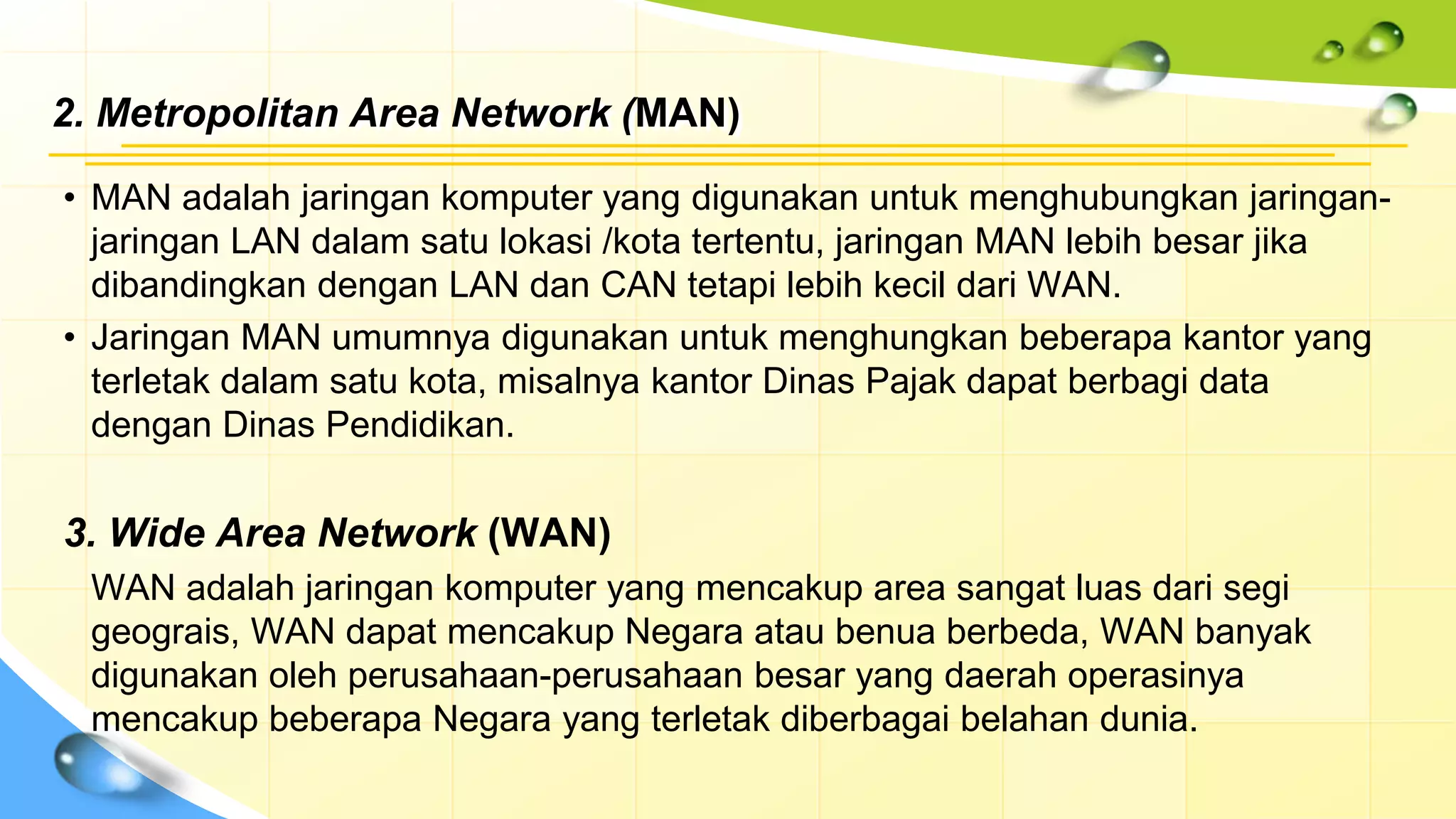 2. Metropolitan Area Network (MAN)
• MAN adalah jaringan komputer yang digunakan untuk menghubungkan jaringan-
jaringan LAN dalam satu lokasi /kota tertentu, jaringan MAN lebih besar jika
dibandingkan dengan LAN dan CAN tetapi lebih kecil dari WAN.
• Jaringan MAN umumnya digunakan untuk menghungkan beberapa kantor yang
terletak dalam satu kota, misalnya kantor Dinas Pajak dapat berbagi data
dengan Dinas Pendidikan.
3. Wide Area Network (WAN)
WAN adalah jaringan komputer yang mencakup area sangat luas dari segi
geograis, WAN dapat mencakup Negara atau benua berbeda, WAN banyak
digunakan oleh perusahaan-perusahaan besar yang daerah operasinya
mencakup beberapa Negara yang terletak diberbagai belahan dunia.
 