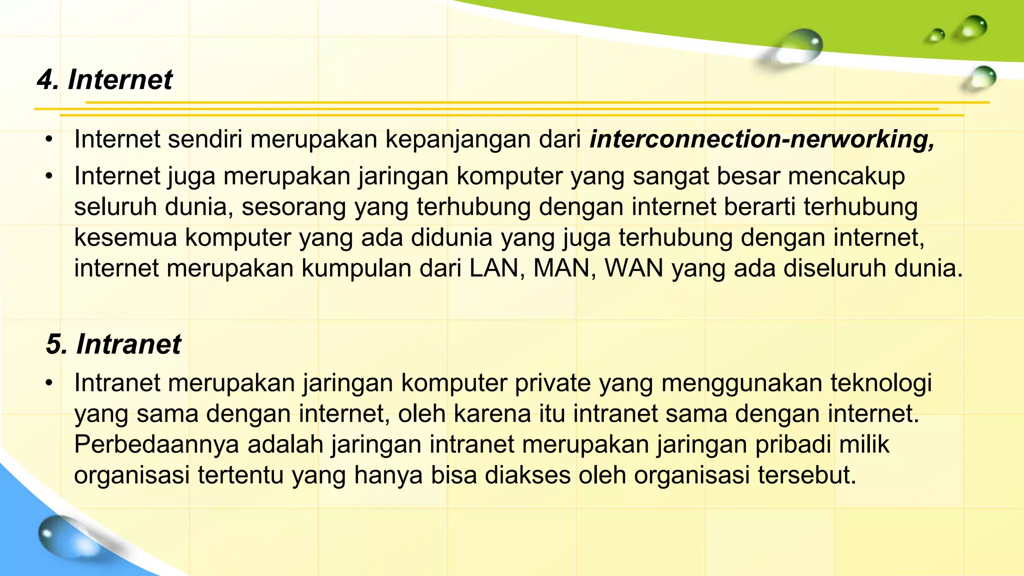 4. Internet
• Internet sendiri merupakan kepanjangan dari interconnection-nerworking,
• Internet juga merupakan jaringan komputer yang sangat besar mencakup
seluruh dunia, sesorang yang terhubung dengan internet berarti terhubung
kesemua komputer yang ada didunia yang juga terhubung dengan internet,
internet merupakan kumpulan dari LAN, MAN, WAN yang ada diseluruh dunia.
5. Intranet
• Intranet merupakan jaringan komputer private yang menggunakan teknologi
yang sama dengan internet, oleh karena itu intranet sama dengan internet.
Perbedaannya adalah jaringan intranet merupakan jaringan pribadi milik
organisasi tertentu yang hanya bisa diakses oleh organisasi tersebut.
 