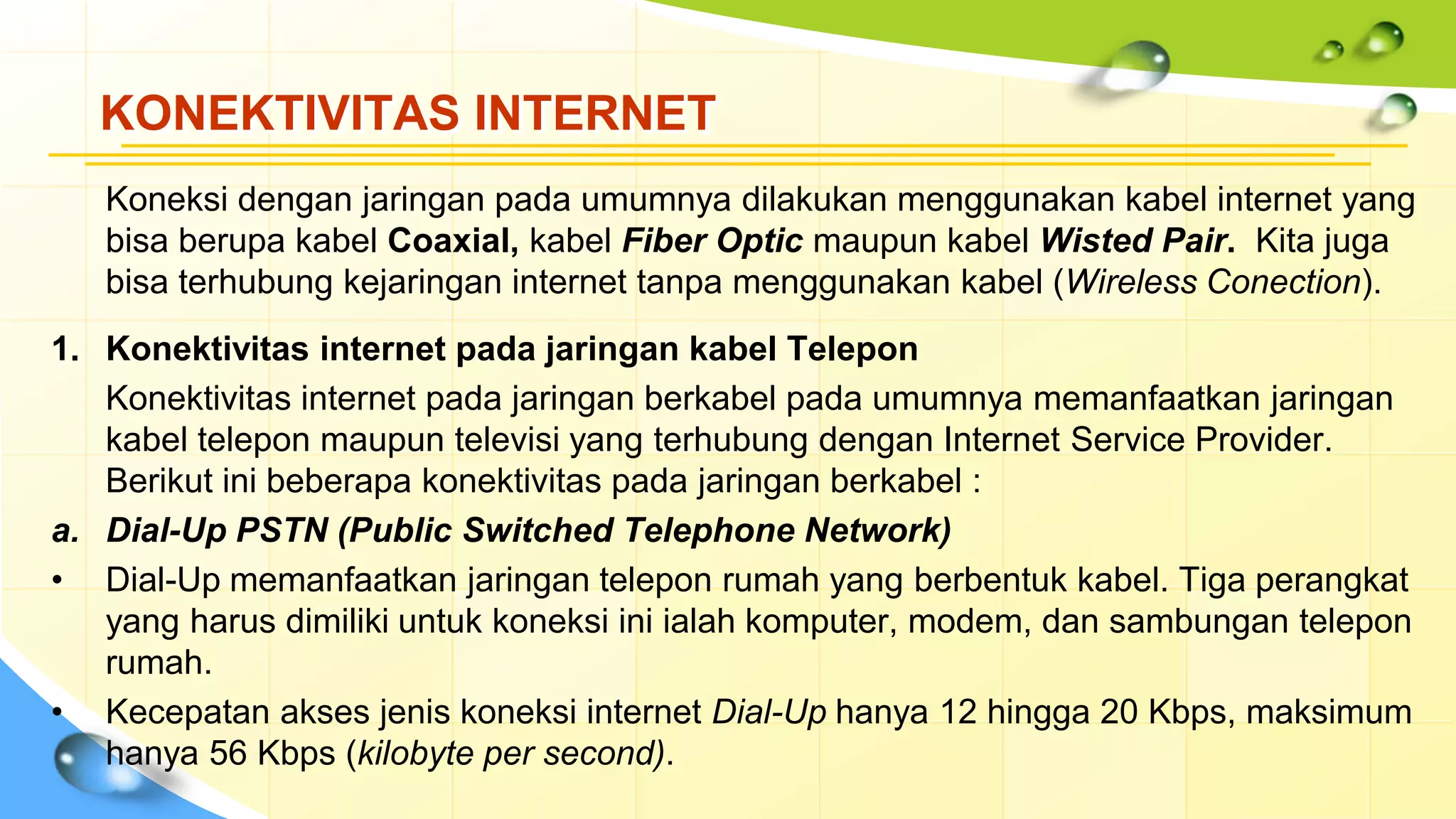 KONEKTIVITAS INTERNET
Koneksi dengan jaringan pada umumnya dilakukan menggunakan kabel internet yang
bisa berupa kabel Coaxial, kabel Fiber Optic maupun kabel Wisted Pair. Kita juga
bisa terhubung kejaringan internet tanpa menggunakan kabel (Wireless Conection).
1. Konektivitas internet pada jaringan kabel Telepon
Konektivitas internet pada jaringan berkabel pada umumnya memanfaatkan jaringan
kabel telepon maupun televisi yang terhubung dengan Internet Service Provider.
Berikut ini beberapa konektivitas pada jaringan berkabel :
a. Dial-Up PSTN (Public Switched Telephone Network)
• Dial-Up memanfaatkan jaringan telepon rumah yang berbentuk kabel. Tiga perangkat
yang harus dimiliki untuk koneksi ini ialah komputer, modem, dan sambungan telepon
rumah.
• Kecepatan akses jenis koneksi internet Dial-Up hanya 12 hingga 20 Kbps, maksimum
hanya 56 Kbps (kilobyte per second).
 