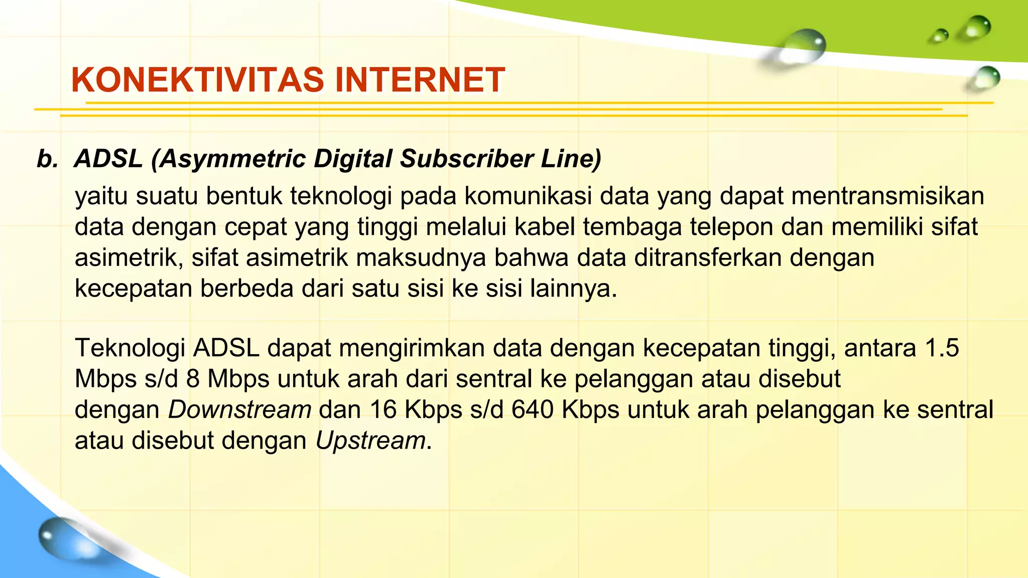 KONEKTIVITAS INTERNET
b. ADSL (Asymmetric Digital Subscriber Line)
yaitu suatu bentuk teknologi pada komunikasi data yang dapat mentransmisikan
data dengan cepat yang tinggi melalui kabel tembaga telepon dan memiliki sifat
asimetrik, sifat asimetrik maksudnya bahwa data ditransferkan dengan
kecepatan berbeda dari satu sisi ke sisi lainnya.
Teknologi ADSL dapat mengirimkan data dengan kecepatan tinggi, antara 1.5
Mbps s/d 8 Mbps untuk arah dari sentral ke pelanggan atau disebut
dengan Downstream dan 16 Kbps s/d 640 Kbps untuk arah pelanggan ke sentral
atau disebut dengan Upstream.
 