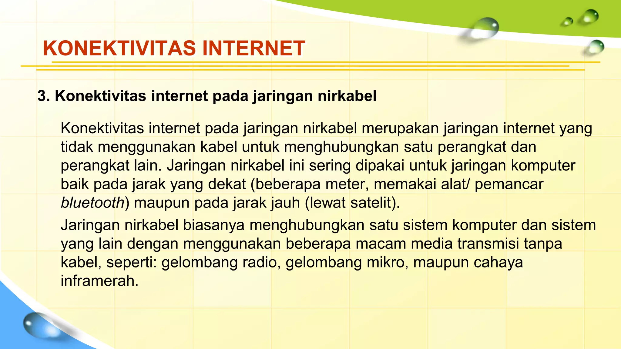 KONEKTIVITAS INTERNET
3. Konektivitas internet pada jaringan nirkabel
Konektivitas internet pada jaringan nirkabel merupakan jaringan internet yang
tidak menggunakan kabel untuk menghubungkan satu perangkat dan
perangkat lain. Jaringan nirkabel ini sering dipakai untuk jaringan komputer
baik pada jarak yang dekat (beberapa meter, memakai alat/ pemancar
bluetooth) maupun pada jarak jauh (lewat satelit).
Jaringan nirkabel biasanya menghubungkan satu sistem komputer dan sistem
yang lain dengan menggunakan beberapa macam media transmisi tanpa
kabel, seperti: gelombang radio, gelombang mikro, maupun cahaya
inframerah.
 