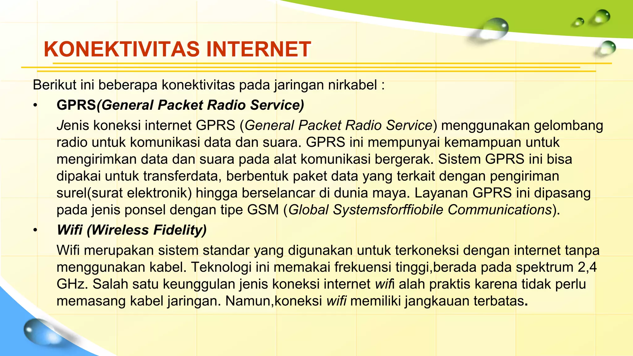 KONEKTIVITAS INTERNET
Berikut ini beberapa konektivitas pada jaringan nirkabel :
• GPRS(General Packet Radio Service)
Jenis koneksi internet GPRS (General Packet Radio Service) menggunakan gelombang
radio untuk komunikasi data dan suara. GPRS ini mempunyai kemampuan untuk
mengirimkan data dan suara pada alat komunikasi bergerak. Sistem GPRS ini bisa
dipakai untuk transferdata, berbentuk paket data yang terkait dengan pengiriman
surel(surat elektronik) hingga berselancar di dunia maya. Layanan GPRS ini dipasang
pada jenis ponsel dengan tipe GSM (Global Systemsforffiobile Communications).
• Wifi (Wireless Fidelity)
Wifi merupakan sistem standar yang digunakan untuk terkoneksi dengan internet tanpa
menggunakan kabel. Teknologi ini memakai frekuensi tinggi,berada pada spektrum 2,4
GHz. Salah satu keunggulan jenis koneksi internet wifi alah praktis karena tidak perlu
memasang kabel jaringan. Namun,koneksi wifi memiliki jangkauan terbatas.
 