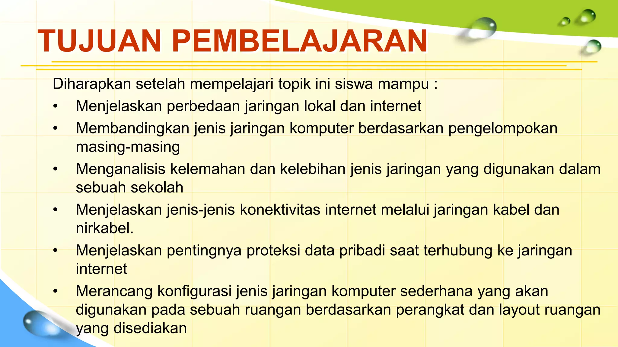 TUJUAN PEMBELAJARAN
Diharapkan setelah mempelajari topik ini siswa mampu :
• Menjelaskan perbedaan jaringan lokal dan internet
• Membandingkan jenis jaringan komputer berdasarkan pengelompokan
masing-masing
• Menganalisis kelemahan dan kelebihan jenis jaringan yang digunakan dalam
sebuah sekolah
• Menjelaskan jenis-jenis konektivitas internet melalui jaringan kabel dan
nirkabel.
• Menjelaskan pentingnya proteksi data pribadi saat terhubung ke jaringan
internet
• Merancang konfigurasi jenis jaringan komputer sederhana yang akan
digunakan pada sebuah ruangan berdasarkan perangkat dan layout ruangan
yang disediakan
 