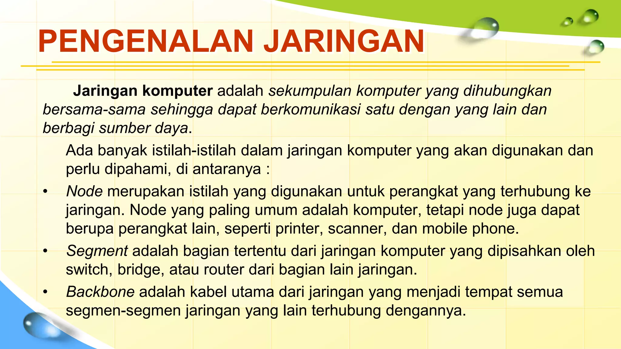 PENGENALAN JARINGAN
Jaringan komputer adalah sekumpulan komputer yang dihubungkan
bersama-sama sehingga dapat berkomunikasi satu dengan yang lain dan
berbagi sumber daya.
Ada banyak istilah-istilah dalam jaringan komputer yang akan digunakan dan
perlu dipahami, di antaranya :
• Node merupakan istilah yang digunakan untuk perangkat yang terhubung ke
jaringan. Node yang paling umum adalah komputer, tetapi node juga dapat
berupa perangkat lain, seperti printer, scanner, dan mobile phone.
• Segment adalah bagian tertentu dari jaringan komputer yang dipisahkan oleh
switch, bridge, atau router dari bagian lain jaringan.
• Backbone adalah kabel utama dari jaringan yang menjadi tempat semua
segmen-segmen jaringan yang lain terhubung dengannya.
 